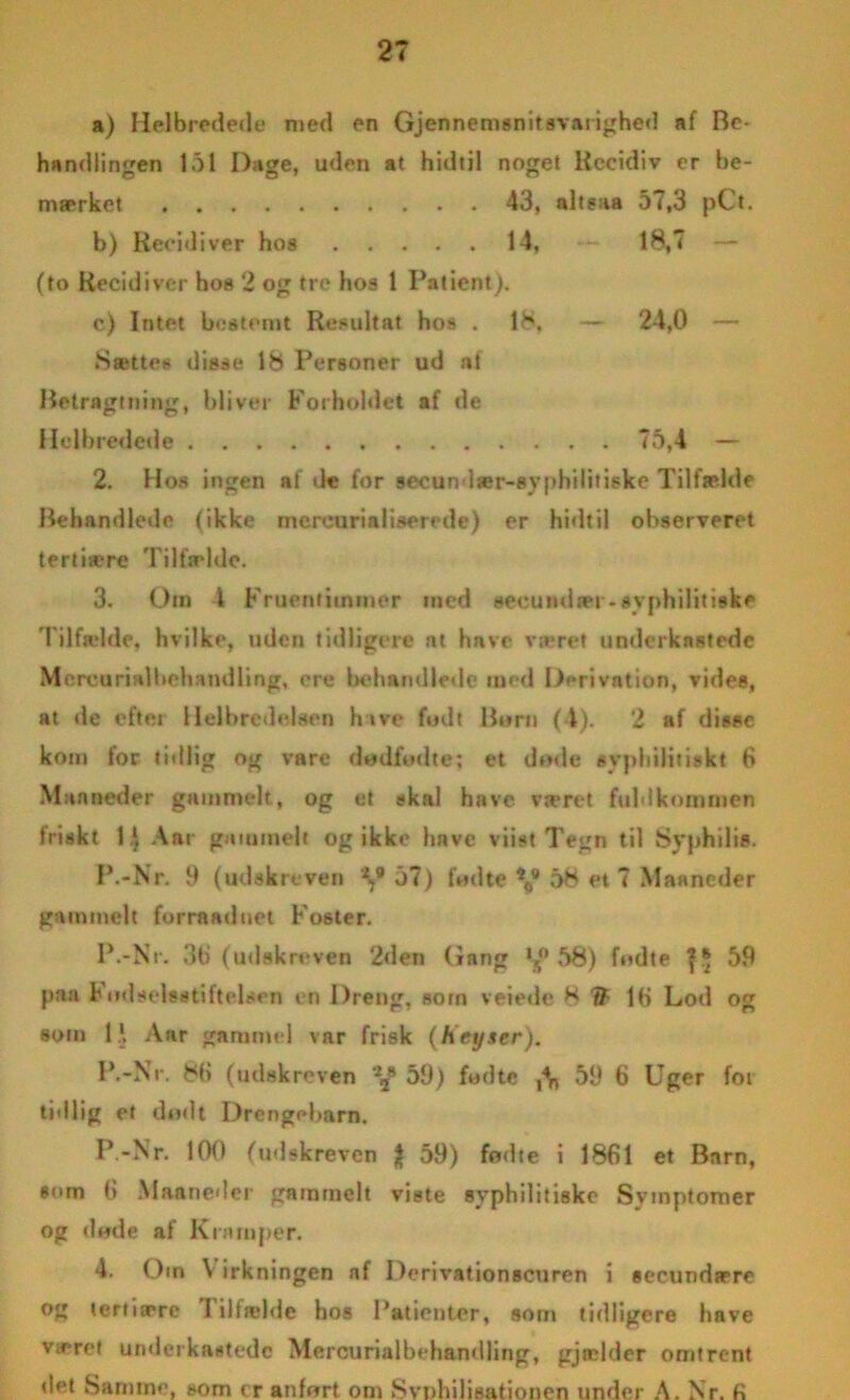 a) Helbredede med en Gjennemsnitsvarighed af Be- handlingen 151 Dage, uden at hidtil noget Kccidiv er be- mærket 43, altsaa 57,3 pCt. b) Recidiver hos 14, 18,7 (to Recidiver hos 2 og tre hos t Patient). c) Intet bestemt Resultat hos . »Sættes disse 18 Personer ud at 18. - 24,0 — Betragtning, bliver Forholdet af de Helbredede . . 75,4 - 2. Hos ingen af de for secun lær-syphilitiske Tilfælde Behandlede (ikke mereurialiserede) er hidtil observeret tertiære Tilfælde. 3. Om 1 Fruentimmer med secundær-syphilitiske Tilfælde, hvilke, uden tidligere at have været underkastede Mercurialhchamlling, cre behandleile med Derivation, vides, at de efter Helbredelsen hive fodt Born (4). 2 af disse kom for tidlig og vare dodfodte: et døde svpliilitiskt 6 Man neder gammelt, og e.t skal have været fuldkommen friskt 1 i Aar gammelt og ikke have viist Tegn til Syphilis. P.-Nr. 9 (udskreven y 37) fodte 58 et 7 Maancder gammelt forrnaduet Foster. P.-Nr. 3b (udskreven 2den Gang 1 s° 58) fodte 39 paa Fodselsstiftelsen en Dreng, som veiede 8 77 lb Lod og som li Aar gammel var frisk (Key ser). P.-Nr. 8b (udskreven y 59) fod te 59 6 Uger for tidlig et dødt Drengebarn. P.-Nr. 100 (udskreven $ 59) fødte i 1861 et Barn, som 6 Maaneder gammelt viste syphilitiske Svinptomer og døde af Kramper. 4. Om \ irkningen nf Derivationscuren i seeundære og tertiære I iltælde hos Patienter, som tidligere have været underkastede Mercurialbehandling, gjælder omtrent det Samme, som er anført om »Svnhilisationen under A. Nr. fi