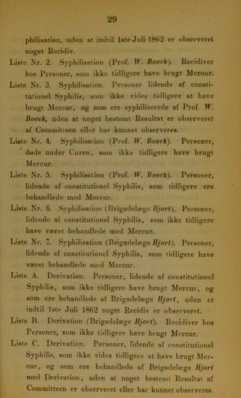 philisation, uden at indtil lete Juli 1862 er observeret noget Recidiv. Liste Nr. 2. Syphilisation (Prof. 11. Boeck). Recidiver hos Personer, som ikke tidligere have brugt Mercur. Liste Nr. 3. Syphilisation Personer lidende h1 consti- tutionel Syphilis, som ikke vides tidligere at have brugt Mercur, og »om ere syphiliserede af Prof. W. Boeck, uden at noget bestemt Resultat er observeret af Commitieen eller har kunnet observeres. Liste Nr. 4. Syphilisation (Prof. U. Boeck), Personer, døde under C uren, tom ikke tidligere have brugt Mercur. Liste Nr. 5. Syphilisation (Prof. W. Boeck). Personer, lidende nf constitutione I Syphilis, »onr tidligere ere behandlede mod Mercur. Liste Nr. t). Syphilisation {Brigadelæge Hjort). Personer, lidende at constitutione! Syphilis, som ikke tidligere have været behandlede med Mercur. Liste Nr. 7. Syphilisation (Brigadelæge Hjort). Petsoner, lidende nf constitutione 1 Syphilis, som tidligere have været behandlede med Mercur. Liste A. Derivation. Personer, lidende af constitutionel Syphilis, som ikke tidligere have brugt Mercur, og som ere behandlede al Brigadelæge Hjort, uden nt »ndtil 1ste Juli 1862 noget Recidiv er observeret. Liste B. Derivation (Brigadelæge Hjort). Recidiver hos Personer, som ikke tidligere have biugt Mercur. Liste (’. Derivation, Personer, lidende af constitutionel Syphilis, som ikke vides tidligere at have brugt Mer- cur, og som ere behandlede nf Brigadela'ge Hjort med Derivation, uden nt noget bestemt Resultat af Corumitteen er observeret eller har kunnet observeres.