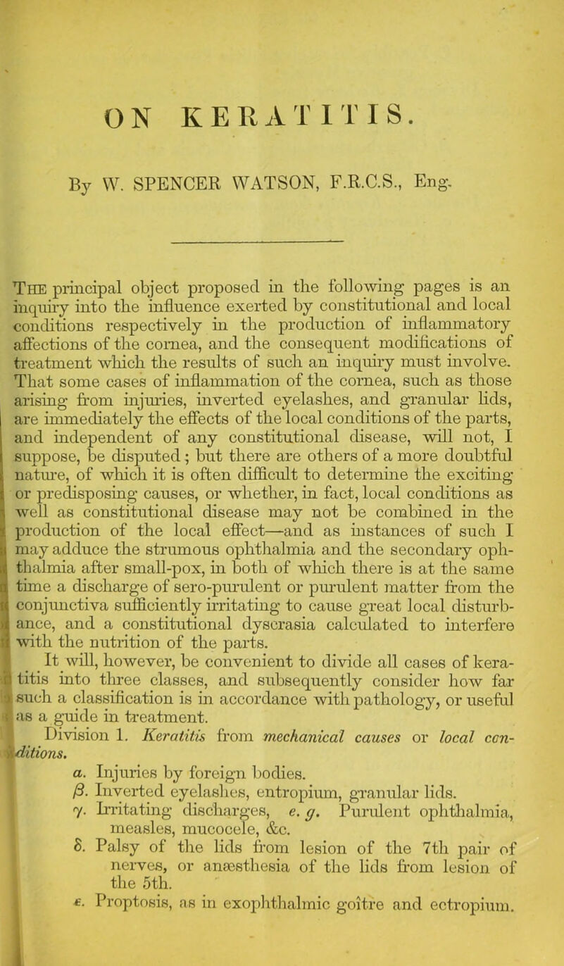 By W. SPENCER WATSON, F.R.C.S., Eng. The piincipal object proposed in the following pages is an inquiry into the influence exerted by constitutional and local conditions respectively in the production of inflammatory afiections of the cornea, and the consequent modifications of treatment which the results of such an inquiry must involve. That some cases of inflammation of the cornea, such as those arising from injmies, inverted eyelashes, and granular lids, are immediately the effects of the local conditions of the parts, and independent of any constitutional disease, will not, I suppose, be disputed ^ but there are others of a more doubtful natm*e, of which it is often difficult to determme the exciting or predisposing causes, or whether, in fact, local conditions as well as constitutional disease may not be combined in the production of the local effect—and as mstances of such I may adduce the strumous ophthalmia and the secondaiy oph- thalmia after small-pox, m both of wliich there is at the same time a discharge of sero-purulent or pm’ulent matter from the conjunctiva sufficiently irritating to cause gveat local disturb- ance, and a constitutional dyscrasia calculated to interfere with the nutrition of the parts. It will, however, be convenient to divide all cases of kera- titis into three classes, and subsequently consider how far such a classification is in accordance with pathology, or useful as a guide in treatment. Division 1. Keratitis from mechanical causes or local con- ditions. a. Injuries by foreign bodies. /3. Inverted eyelashes, entropium, gTamdar lids. 17. Irritating discharges, e. g. Purulent ophtJialmia, measles, mucocele, &c. 8. Palsy of the lids from lesion of the 7th pair of ' nerves, or anaesthesia of the lids fr*om lesion of I the 5th. I £. Proptosis, as in exophthalmic goitre and ectropium.
