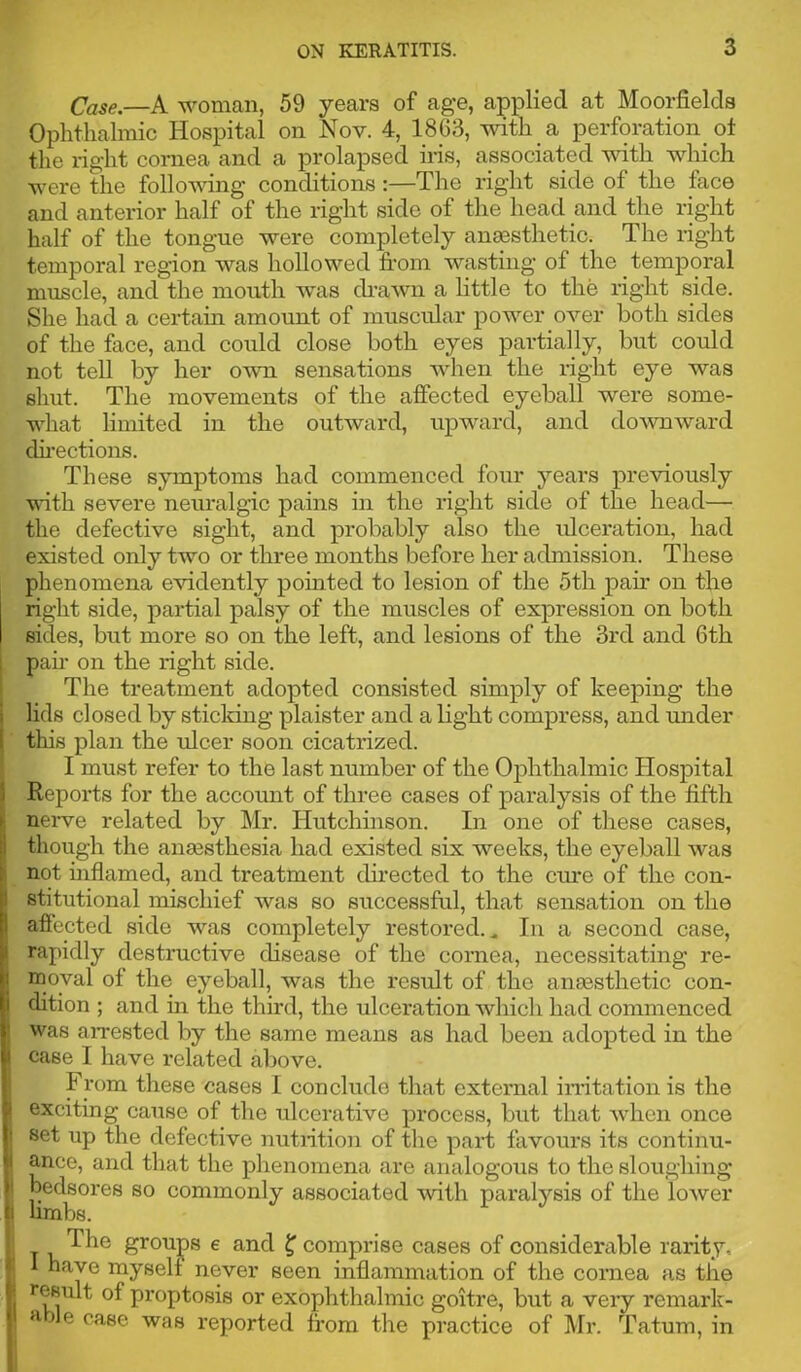 Case.—A woman, 59 years of age, applied at Moorfields Ophthalmic Hospital on Nov. 4, 1863, with a perforation oi the right cornea and a prolapsed ins, associated vnth which were the following conditions :—The right side of the face and anterior half of the right side of the head and the right half of the tongue were completely anmsthetic. The right temporal region was hollowed from wasting of the temporal muscle, and the mouth was ch’awn a little to the right side. She had a certain amount of muscular power oA'^er both sides of the face, and could close both eyes partially, but could not tell by her o'wn sensations when the right eye was shut. The movements of the affected eyeball were some- what limited in the outward, upward, and do^vnward dii-ections. These symptoms had commenced four years previously with severe neuralgic pains in the right side of the head— the defective sight, and probably also the ulceration, had existed only two or three months before her admission. These phenomena evidently pointed to lesion of the 5th pair on the right side, partial palsy of the muscles of expression on both sides, but more so on the left, and lesions of the 3rd and 6th pair on the right side. The treatment adopted consisted simply of keeping the lids closed by sticldng plaister and a light compress, and rmder this plan the ulcer soon cicatrized. I must refer to the last number of the Ophthalmic Hospital Reports for the account of three cases of paralysis of the fifth nerve related by Mr. Hutchinson. In one of these cases, though the ansesthesia had existed six weeks, the eyeball was not inflamed, and treatment dnected to the cm*e of the con- stitutional mischief was so successful, that sensation on the afiected side was completely restored.^ In a second case, rapidly destructive disease of the cornea, necessitating re- moval of the eyeball, was the result of the anmsthetic con- dition ; and in the third, the ulceration which had commenced was aiTested by the same means as had been adopted in the case I have related above. From these cases I conclude that external in-itation is the exeiting cause of the ulcerative process, but that when once set up the defective nutiition of the part favours its continu- ance, and that the phenomena are analogous to the sloughing bedsores so commonly associated with paralysis of the lower limbs. 'I'he groups 6 and ^ comprise cases of considerable rarity, 1 have myself never seen inflammation of the cornea as the result of proptosis or exophthalmic goitre, but a very remark- able case was reported from the practice of Mr. Tatum, in I