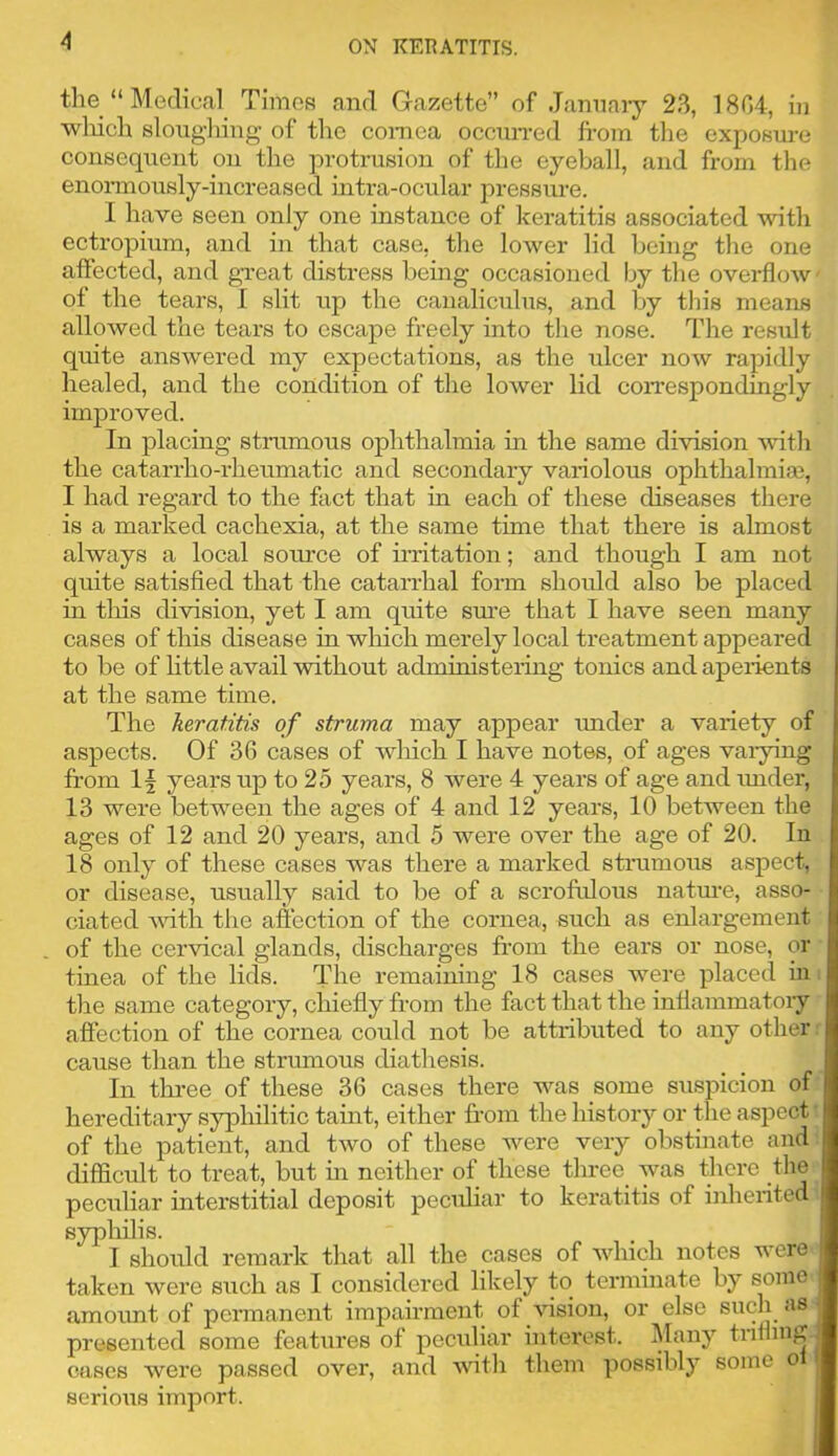 tlie “ Medical Times and Gazette” of Jannary 23, 1804, in ■wliich sloughing’ of the coinea ocenn-ed fi-om the exposui-e conseqxient on the protrusion of the eyeball, and from the enonnously-increased nitra-ocular pressure. I have seen only one instance of keratitis associated with ectropium, and in that case, the lower lid being the one affected, and gTeat distress bemg occasioned by the overflow of the tears, I slit up the canaliculus, and by this means allowed the tears to escape freely into the nose. The result quite answered my expectations, as the ulcer now rapidly healed, and the condition of the lower lid cori’espondingly improved. In placing stnrmous ophthalmia in the same division with the catarrho-rheumatic and secondary variolous ophthalmise, I had regard to the fact that in each of these diseases there is a marked cachexia, at the same time that there is almost always a local source of irritation; and though I am not quite satisfied that the catarrhal form should also be placed in this division, yet I am quite sm’e that I have seen many cases of this disease in which merely local treatment appeared to be of Httle avail without administering tonics and aperients at the same time. The keratitis of struma may appear rmder a variety of aspects. Of 36 cases of which I have notes, of ages vai-ying from years up to 25 years, 8 were 4 years of age and rmder, 13 were betw’eeii the ages of 4 and 12 years, 10 between the ages of 12 and 20 years, and 5 were over the age of 20. In 18 only of these cases was there a marked sti-umous aspect, or disease, usually said to be of a scrofrdous natm’e, asso- ciated with the affection of the cornea, such as enlargement of the cervical glands, discharges fr’om the ears or nose, or tinea of the lids. The remaining 18 cases w^ere placed in the same category, chiefly from the fact that the inflammatory affection of the cornea could not be attributed to any other cause than the strumous diathesis. In thi-ee of these 36 cases there w^as some suspicion of hereditary syphilitic taint, either from the history or tlie aspect of the patient, and two of these were very obstinate and difficult to treat, but in neither of these three was there tlie peculiar interstitial deposit peculiar to keratitis of inherited syphilis. I should remark that all the cases of wdiich notes were taken were such as I considered likely to terminate by some amount of permanent impairment of vision, or else such as presented some features of pecidiar interest. Many trifling. cases were passed over, and wdtli them possibly some ol | serious import.