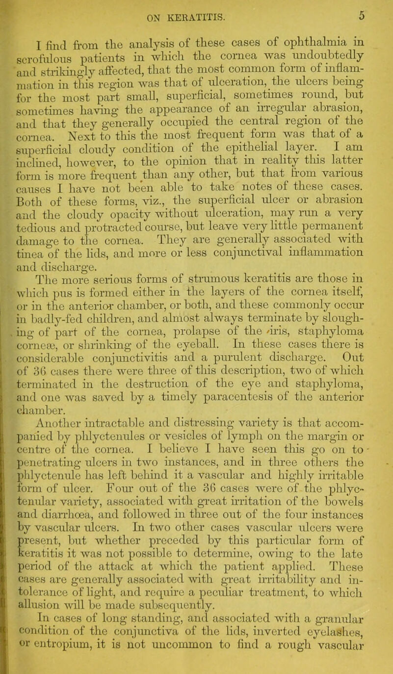 1 find from the analysis of these cases of ophthalmia in scrofulous patients in which the cornea was undoubtedly and strildngly affected, that the most common form of inflam- mation in this region was that of ulceration, the ulcers being for the most part small, superficial, sometimes round, but sometimes having the appearance of an irregular abrasion, and that they generally occupied the central region of the cornea. Next to this the most frequent form Avas that of a superficial cloudy condition of the epithelial layer. I am inclined, hoAvever, to the opinion that in reality tliis latter form is more frequent than any other, but that from various causes I have not been able to take notes of these cases. Both of these forms, viz., the superficial rflcer or abrasion and the cloudy opacity without ulceration, may run a very tedious and protracted comse, but leave very little permanent damage to the cornea. They are generally associated Avith tinea of the lids, and more or less conjrmctival inflammation and discharge. The more serious forms of strumous keratitis are those in Avhich pus is formed either in the layers of the cornea itself, or in the anterior chamber, or both, and these commonly occm’ in badly-fed clrildreir, and alnrost always terminate by slougir- mg of par-t of the corrrea, prolapse of the mis, staphyloma corirem, or shrirrldng of the eyeball. In these cases there is considerable conjurrctivitis and a purulerrt discharge. Oirt of 3(3 cases there Avere three of this descriptiorr, tAvo of Avhich ternrinated irr the destructiorr of the eye arrd staphylorrra, aird one Avas saved by a timely paracentesis of the arrterior chanrber. Another irrtractable arrd distressiirg variety is that accom- panied by phlyctenrrles or vesicles of lymplr on the margin or centre of the cornea. I believe I have seen this go orr to perretratiirg ulcers iir tAvo instarrces, and in three others the plilyctenule has left behurd it a vascrrlar and highly irritable form of ulcer. Fom’ out of the 36 cases Avere of the phlyc- tenular variety, associated Avith great ir-ritatiorr of the boAvels and dianiroea, and folloAved irr tln-ee orrt of the forrr instances by vascular ulcers. Irr tAvo other cases vascrrlar rrlcers were present, but whether preceded by this particular form of keratitis it Avas not possible to determirre, OAvirrg to the late period of the attack at Avhich the patierrt applied. These cases are gerrerally associated Avith gr*eat irritability and iir- tolerance of light, and rcqrriro a pecrrliar treatment, to Avlrich allusion Avill be made srrbseqrrerrtly. In cases of long standing, arrd associated witlr a granular conditiorr of the corrjunctiva of the lids, inverted eyelashes, or crrtropium, it is not uncommon to find a rough vascular