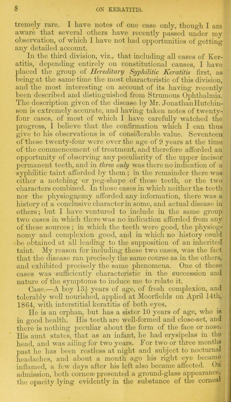 ti-emely rare. I have notes of one case only, tlioiigh I am aware tliat several others liave recently passed under my observation, of which 1 have not had opportunities of getting any detailed account. In the tim’d division, viz., that including all cases of Ker- atitis, depending entirely on constitutional causes, I have placed the group of Hereditary Syphilitic Keratitis first, as being at the same time the most characteristic of this division, and the most interesting on account of its having recently been described and distinguished from Sti-mnous Ophthalmia. The description given of the disease by Mr. Jonathan Hutchin- son is extremely acciu’ate, and having taken notes of twenty- fotu’ cases, of most of which I have carefully watched the progress, I believe that the confirmation which I can thus g-ive to his observations is of considerable value. Seventeen of these twenty-four were over the age of 9 years at the time of the commencement of treatment, and therefore afforded an opportimity of observing any peculiarity of the upper incisor permanent teeth, and in three only was there no indication of a syphilitic taint afforded by them ; in the remamder there was either a notching or peg-shape of these teeth, or the two characters combined. In those cases in wliich neither the teeth nor the physioggomy afforded any infonnation, there was a history ol a conclusive character in some, and actual disease hi | others; but I have ventured to include in the same group | two cases in which there was no indication afforded from any 1 of these sources ; in which the teeth were good, the physiog- | nomy and complexion good, and in which no history could | be obtained at all leading to the supposition of an iulierited i] taint. My reason for including these two cases, was the fact ' that the disease ran precisely the same coiuse as in the others, I and exhibited precisely the same phenomena. One of these ; cases was sufficiently characteristic in the succession and : nature of the symptoms to mduce me to relate it. Case.—A boy 13^ years of age, of fresh complexion, and tolerably well nom’ished, applied at Lloorfields on Api!! 14th, 1864, with interstitial keratitis of both eyes. He is an orphan, but has a sister 10 years of age, who is in good health. His teeth are well-foi-med and close-set, and there is nothing peculiar about the form of the face or nose. His aunt states, that as an infant, he had erysipelas in the head, and was ailing for two years. For two or thi’ee months past he has been restless at night and subject to noctiunal headaches, and about a month ago his right eye became inflamed, a few days after his left also became affected. On admission, both corneas presented a groimd-glass appearance, the opacity lying evidently m the substance of the corneal