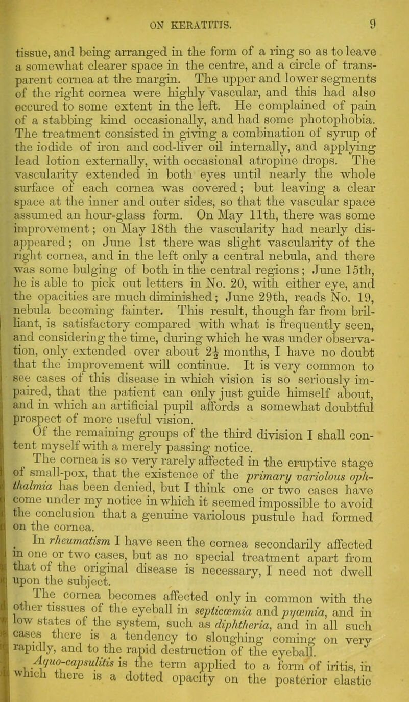 tissue, and being arranged in the form of a ring so as to leave a somewhat clearer space in the centre, and a circle of trans- parent cornea at the margin. The upper and lower segments of the right cornea were highly vascular, and this had also occmed to some extent in the left. He complained of pain of a stabbing kuid occasionally, and had some photophobia. The treatment consisted in giving a combination of syrap of the iodide of hen and cod-liver oil internally, and applying lead lotion externally, mth occasional atropine dieps. The vascularity extended in both eyes mitil nearly the whole surface of each cornea was covered; but leaving a clear space at the inner and outer sides, so that the vascular space assumed an hom--giass foim. On May 11th, there was some improvement; on May 18th the vascidarity had nearly dis- appeared ; on dime 1st there was slight vascularity of the right cornea, and in the left only a central nebula, and there was some bulging of both in the central regions; June 15th, he is able to pick out letters in No. 20, with either eye, and the opacities are much diminished; June 29th, reads No. 19, nebula becoming fainter. Tliis result, though far from biil- hant, is satisfactory compared with what is frequently seen, and consideiing the time, during wliich he was under observa- tion, only extended over about 2^ months, I have no doubt that the improvement Avill continue. It is very common to see cases of this disease in wliich vision is so seriously im- paired, that the patient can only just guide himself about, and m which an artificial pupil affords a somewhat doubtfid prospect of more useful vision. Of the remauiing groups of the tliird division I shall con- tent myself with a merely passing notice. The cornea is so veiy rarely affected in the eruptive stage of small-pox, that the existence of the primary variolous oph- thalmia has been denied, but I think one or two cases have come under my notice in which it seemed impossible to avoid the conclusion that a genuine variolous pustule had formed on the cornea. In rheumatism I have seen the cornea secondarily affected m one or two cases, but as no special treatment apart from that of the original disease is necessary, I need not dwell upon the subject. I he cornea becomes affected only in common with the other tissues of the eyeball in septiemmia and pycemia, and ui ow states of the system, such as diphtheria, and in all such cases there is a tendency to slougliing coming on very rapidly, and to the rapid destruction of the eyeball. Ayuo-capsuMs in the term applied to a form of iritis, ih winch there is a dotted opacity on the posterior elastic