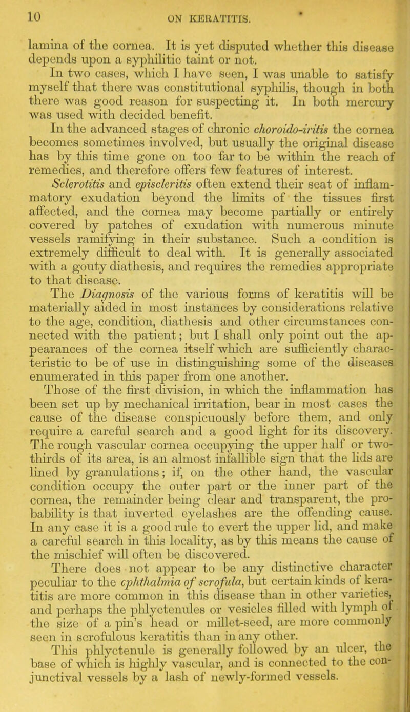 lamina of tlio cornea. It is yet disputed whether tliis disease depends upon a syphilitic taint or not. In two cases, which I have seen, I was unable to satisfy myself that there was constitutional syphilis, though in both there was good reason for suspecting it. In both mercury was used with decided benefit. In the advanced stages of clu’onic choroido-iritis the cornea becomes sometimes involved, but usually the original disease has by this time gone on too far to be 'witliin the reach of remedies, and therefore offers few featm-es of interest. Sclerotitis and episcleritis often extend their seat of inflam- matory exudation beyond the limits of the tissues first affected, and the cornea may become partially or entirely covered by patches of exudation with numerous mmute vessels ramifying in then substance. Such a condition is j extremely difScult to deal with. It is generally associated ' with a gouty diathesis, and requii'es the remedies appropriate to that disease. The Diagnosis of the various forms of keratitis will be materially aided in most instances by considerations relative to the age, condition, diathesis and other circumstances con- nected with the patient; but I shall only point out the ap- pearances of the cornea itself which are sufliciently charac- | teristic to be of use in distinguishing some of the diseases I enumerated in this paper from one another. Those of the first division, in which the inflammation has i been set up by mechanical irritation, bear in most cases the | cause of the disease conspicuously before them, and only ^ require a careful search and a good hght for its discovery. The rough vascular cornea occupying the upper half or two- ' thii-ds of its area, is an almost infallible sign that the lids are i lined by granulations; if, on the other hand, the vascifiar condition occupy the outer part or the inner part of the i cornea, the remainder being clear and transparent, the pro- bability is that inverted eyelashes are the offending cause. In any case it is a good lafie to evert the upper lid, and make a careful search in tins locality, as by this means the cause of the mischief ■will often be discovered. There does not appear to be any distinctive character [ pecifiiar to the cphthalmia of scrofula, but certain kinds of kera- titis are more common in this disease than in other varieties, , and perhaps the phlyctenides or vesicles filled Avith lymph of the size of a pin’s head or millet-seed, are more commonly seen in scrofulous keratitis than in any other. This phlyctenule is generally folloAved by an ulcer, the base of which is liighly vascular, and is connected to the con- , junctival vessels by a lash of newly-formed vessels. | 4