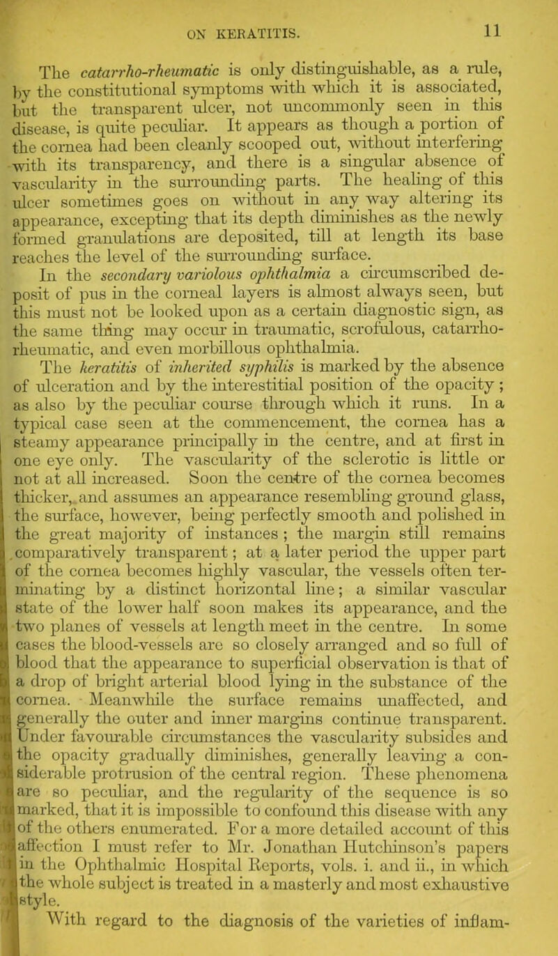 11 The catarrho-rheumatic is only distinguishable, as a inile, l)y the constitutional symptoms with which it is associated, but the transparent ulcer, not uncommonly seen in this disease, is quite peculiar. It appears as though a portion of the cornea had been cleanly scooped out, Avithout interfering with its transparency, and there is a singular absence of vascularity m the smTOimding parts. The healing of this ulcer sometimes goes on without in any way altering its appearance, excepting that its depth diminishes as the newly formed granulations are deposited, till at length its base reaches the level of the siuTOunding smTace. In the secondary variolous ophthalmia a cu’cumscribed de- posit of pus in the corneal layers is almost always seen, but tliis must not be looked upon as a certain diagnostic sign, as the same thing may occur in traumatic, scrofulous, catan-ho- rheumatic, and even morbillous ophthalmia. The keratitis of inherited syphilis is marked by the absence of ulceration and by the interestitial position of the opacity; as also by the pecidiar com’se through which it inns. In a typical case seen at the commencement, the cornea has a steamy appearance principally in the centre, and at fii’st in one eye only. The vascularity of the sclerotic is little or not at all mcreased. Soon the centre of the cornea becomes tliickeiv and assumes an appearance resembling gTound glass, the surface, however, beuig perfectly smooth and polished in the great majority of instances ; the margin still remains . comparatively transparent; at a later period the upper part of the cornea becomes highly vascular, the vessels often ter- muiuting by a distinct horizontal line; a similar vascular I state of the loAver half soon makes its appearance, and the two planes of vessels at length meet hr the centre. In some cases the blood-vessels arc so closely arranged and so full of blood that the appearance to superficial obseiwation is that of a drop of bright arterial blood lying in the substance of the cornea. Meanwhile the surface remains unaffected, and generally the outer and mner marguis continue transparent. Under favom’able circumstances the vascularity subsides and the opacity gradually diminishes, generally leavuig a con- siderable protmsion of the central region. These phenomena are so peculiar, and the regularity of the sequence is so marked, that it is impossible to confound tins disease with any of the others enumerated. For a more detailed accoimt of this laffection I must refer to Mr. Jonathan Hutcliiuson’s papers in the Ophthalmic Hospital Reports, vols. i. and ii., in wliich the whole subject is treated in a masterly and most exliaustive [style. I With regard to the diagnosis of the varieties of infJam-