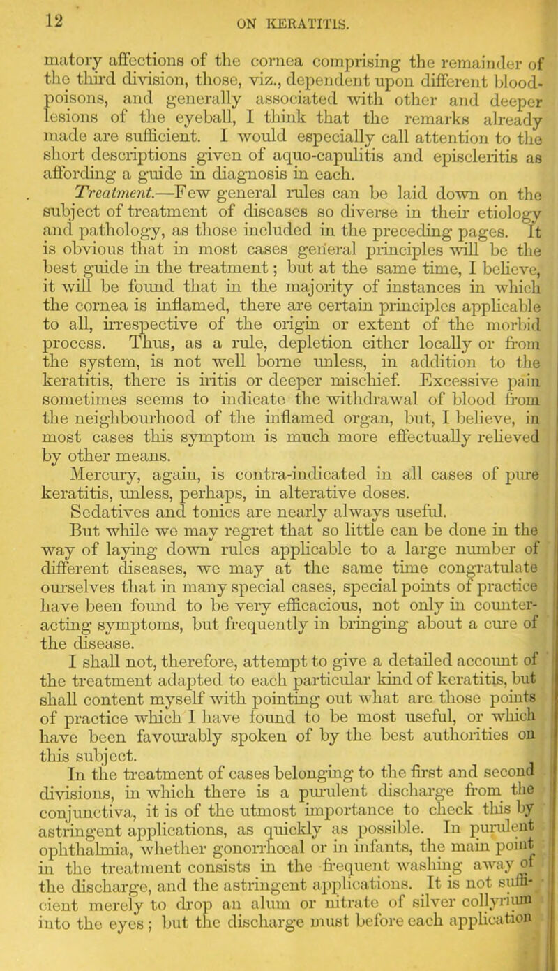 matory affections of the cornea comprising tlie remainder of the tliird division, those, viz., dependent upon different blood- poisons, and generally associated with other and deeper lesions of the eyeball, I think that the remarks already made are sufficient. I would especially call attention to the short descriptions given of aquo-capuhtis and episcleritis as affording a guide in diagnosis in each. Treatment.—Few general lades can bo laid down on the subject of treatment of diseases so diverse in their etiology and pathology, as those included in the preceding pages. It is obvious that in most cases general principles will be the best guide in the treatment; but at the same time, I believe, it will be found that in the majority of instances in which the cornea is inflamed, there are certain principles applicable to all, irrespective of the origin or extent of the morbid process. Thus, as a rule, depletion either locally or from the system, is not well borne rmless, in addition to the keratitis, there is hitis or deeper mischief Excessive pain sometimes seems to indicate the withdrawal of blood from the neighbourhood of the inflamed organ, but, I believe, in most cases this symptom is much more effectually reheved by other means. Mercury, again, is contra-indicated in all cases of pure keratitis, unless, perhaps, in alterative doses. Sedatives and tonics are nearly always useful. But while we may regret that so little can be done in the way of laying down rules appHcable to a large number of different diseases, we may at the same tune congratulate om’selves that in many special cases, special points of practice have been found to be very efficacious, not only in comiter- acting symptoms, but fr-equently in bringing about a cure of the disease. I shall not, therefore, attempt to give a detailed accoimt of the treatment adapted to each particular kind of keratitis, but shall content myself with pointing out what are those points of practice which I have found to be most useful, or which have been favomrably spoken of by the best authorities on this subject. In the treatment of cases belonging to the fii’st and second . divisions, in which there is a pmulent discharge fr-om_ the conjunctiva, it is of the utmost importance to check this by •' astringent applications, as quickly as possible. In pundent : ophthalmia, whether gonorrhoeal or in infants, the main point ^ in the treatment consists in the fr-equent washing away of) the discharge, and the astringent applications. ^ It is not sum-.■ cient merely to drop an alum or nitrate of silver coll^Tiinn) into the eyes ; but the discharge must before each application ..