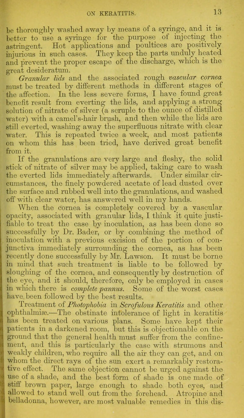 be tboroiiglily washed away by means of a syi’inge, and it is better to use a syringe for the purpose of injectuig the astiingent. Hot applications and poultices are positively injulious in such cases. They keep the parts unduly heated and prevent the proper escape of the discharge, which is the great desideratum. Granular lids and the associated rough vascular cornea must be treated by different methods in different stages of the aflection. In the less severe forms, I have found great benefit result from everting the lids, and applying a strong solution of nitrate of silver (a scruple to the ounce of distdled water) Avith a camel’s-hah' brush, and then while the lids are still everted, wasliing away the superfluous nitrate with clear water. This is repeated rivice a week, and most patients on whom tliis has been tried, have derived great beneflt fr-om it. If the gi’amflations are veiy large and fleshy, the solid stick of nitrate of silver may be applied, taldng care to wash the everted lids immediately afteiw^ards. Under similar cir- cumstances, the flnely powdei’ed acetate of lead dusted over the surface and mbbed well into the gramflations, and washed off with clear water, has answered well in my hands. When the cornea is completely covered by a vascular opacity, associated with gi’anular lids, I think it quite justi- fiable to treat the case by inoctdation, as has been done so successfrilly by Dr. Bader, or by combining the method of inocrdation with a previous excision of the portion of con- junctiva immediately smTomiding the cornea, as has been recently done successfully by Mr. Lawson. It must be borne in mind that such treatment is liable to be followed by sloughing of the cornea, and consequently by destruction of the eye, and it should, therefore, only be employed in cases in which there is complete pannus. Some of the worst cases have, been followed by the best results. oi Photophobia in Scrofulous Keratitis and other ophthalmia).—The obstinate intolerance of light in keratitis has been treated on various plans. Some have kept their patients in a darkened room, but this is objectionable on the gi'ound that the general health must suffer from the confine- ment, and this is particularly the case Avith strumous and weakly children, who require all the air they can get, and on whom the direet rays of the sim exert a remarkably restora- tive effect. The same objection cannot be urged against the use of a shade, and the best form of shade is one made of stiff brown paper, large enough to shade both eyes, and allowed to stand well out fr’om the forehead. Atropine and belladonna, however, are most valuable remedies in this dis-