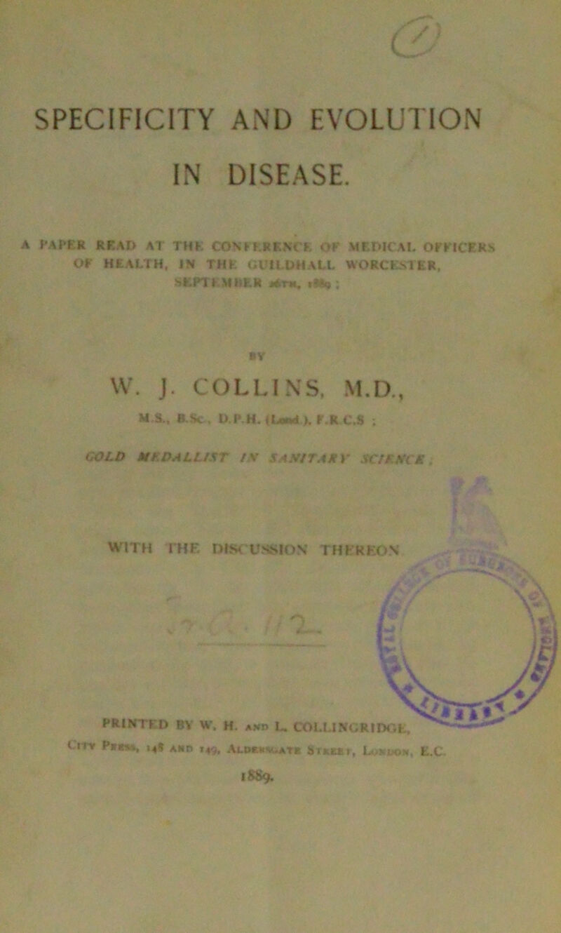 < SPECIFICITY AND EVOLUTION IN DISEASE. A PAPER READ AI THE CONFERENCE OF MEDICAI. OFFICERS OF HEALTH, IN THE GliLDMALL WORCESTER, SEPT EM HER Ath. i^) ; »Y W. J. COLLINS. M.D., M S., B Sc. D.P.H. (Land K F.R.C.S ; GOLD MEDALLIST IS SASITAKV SCIENCE WITH THE DISCUSSION tHKKKON City m» aid 149, AuK«*bATa trim, L. r-iow, E.C. 18S9.