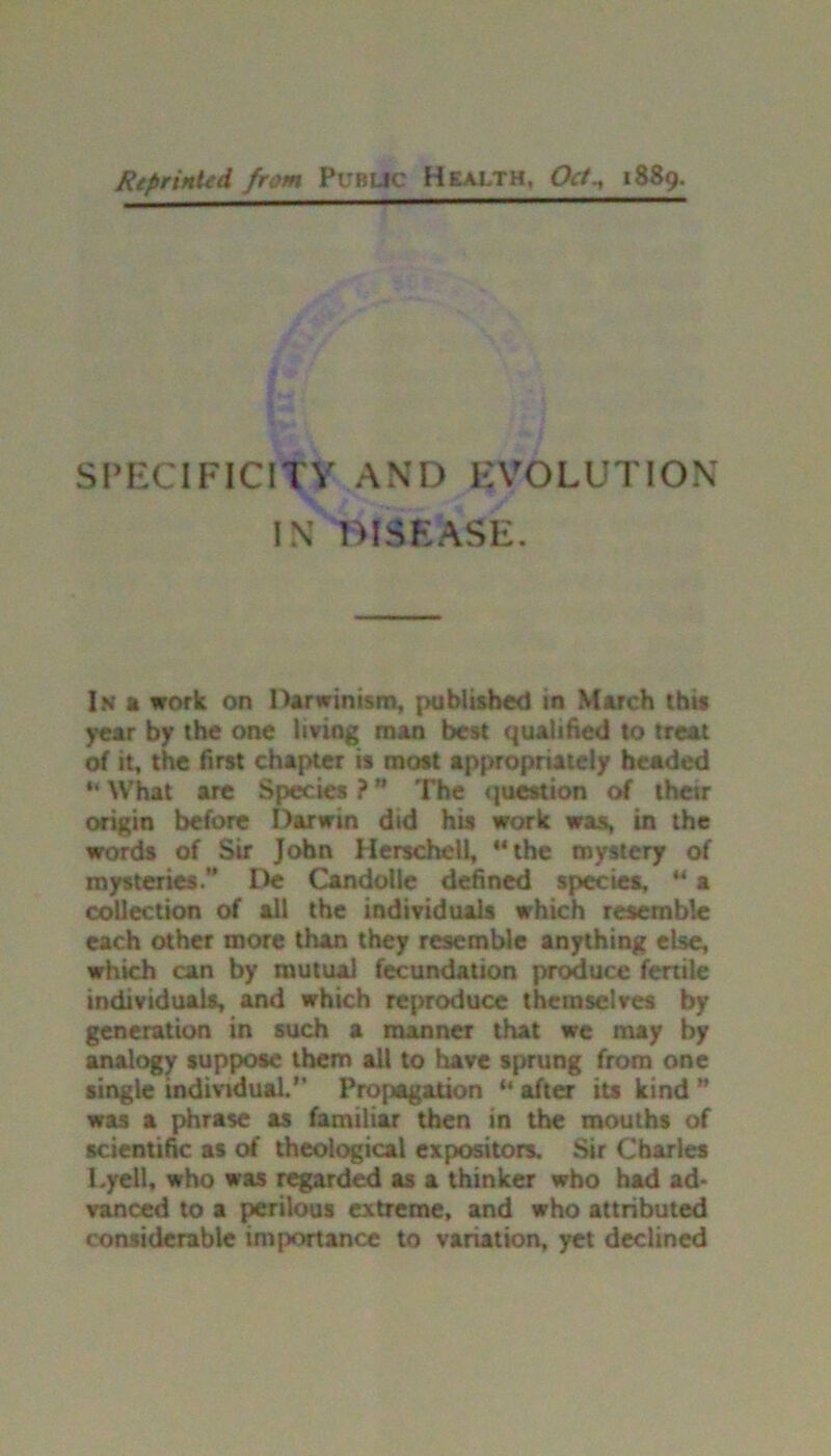 Reprinted from Public Health. Oct^ 1889. SPECIFICITY AND EVOLUTION IN DISEASE. In a work on Darwinism, published in March this year by the one living man best qualified to treat of it, the first chapter is most appropriately headed “ What are Species ? ” The question of their origin before Darwin did his work was, in the words of Sir John Herschell, “the mystery of mysteries.” De Candolle defined species, “ a collection of all the individuals which resemble each other more than they resemble anything else, which can by mutual fecundation produce fertile individuals, and which reproduce themselves by generation in such a manner that we may by analogy suppose them all to have sprung from one single individual.” Propagation “ after its kind ” was a phrase as familiar then in the mouths of scientific as of theological expositors. Sir Charles Lyell, who was regarded as a thinker who had ad- vanced to a perilous extreme, and who attributed considerable im|x>rtance to variation, yet declined