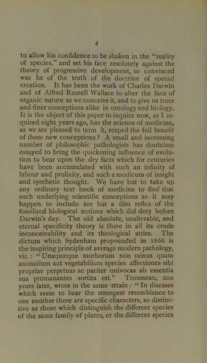 to allow his confidence to be shaken in the “reality of species,” and set his face resolutely against the theory of progressive development, so convinced was he of the truth of the doctrine of special creation. It has been the work of Charles Darwin and of Alfred Russell Wallace to alter the face of organic nature as we conceive it, and to give us truer and finer conceptions alike in ontology and biology. It is the object of this paper to inquire now, as I in- quired eight years ago, has the science of medicine, as we are pleased to term it, reaped the full benefit of these new conceptions ? A small and increasing number of philosophic pathologists has doubtless essayed to bring the quickening influence of evolu- tion to bear upon the dry facts which for centuries have been accumulated with such an infinity of labour and prolixity, and such a modicum of insight and synthetic thought. We have but to take up any ordinary text book of medicine to find that such underlying scientific conceptions as it may happen to include are but a dim reflex of the fossilized biological notions which did duty before Darwin’s day. The old absolute, unalterable, and eternal specificity theory is there in all its crude inconceivability and its theological attire. The dictum which Sydenham propounded in 1666 is the inspiring principle of average modern pathology, viz.: “ Unaqua^que morborum non minus quam animalium aut vegetabilium species affectiones sibi proprias perpetuas ac pariter univocas ab essentia sua promanantes sortita est.” Trousseau, 200 years later, wrote in the same strain: “ In diseases which seem to bear the strongest resemblance to one another there are specific characters, as distinc- tive as those which distinguish the different species of the same family of plants, cr the different species