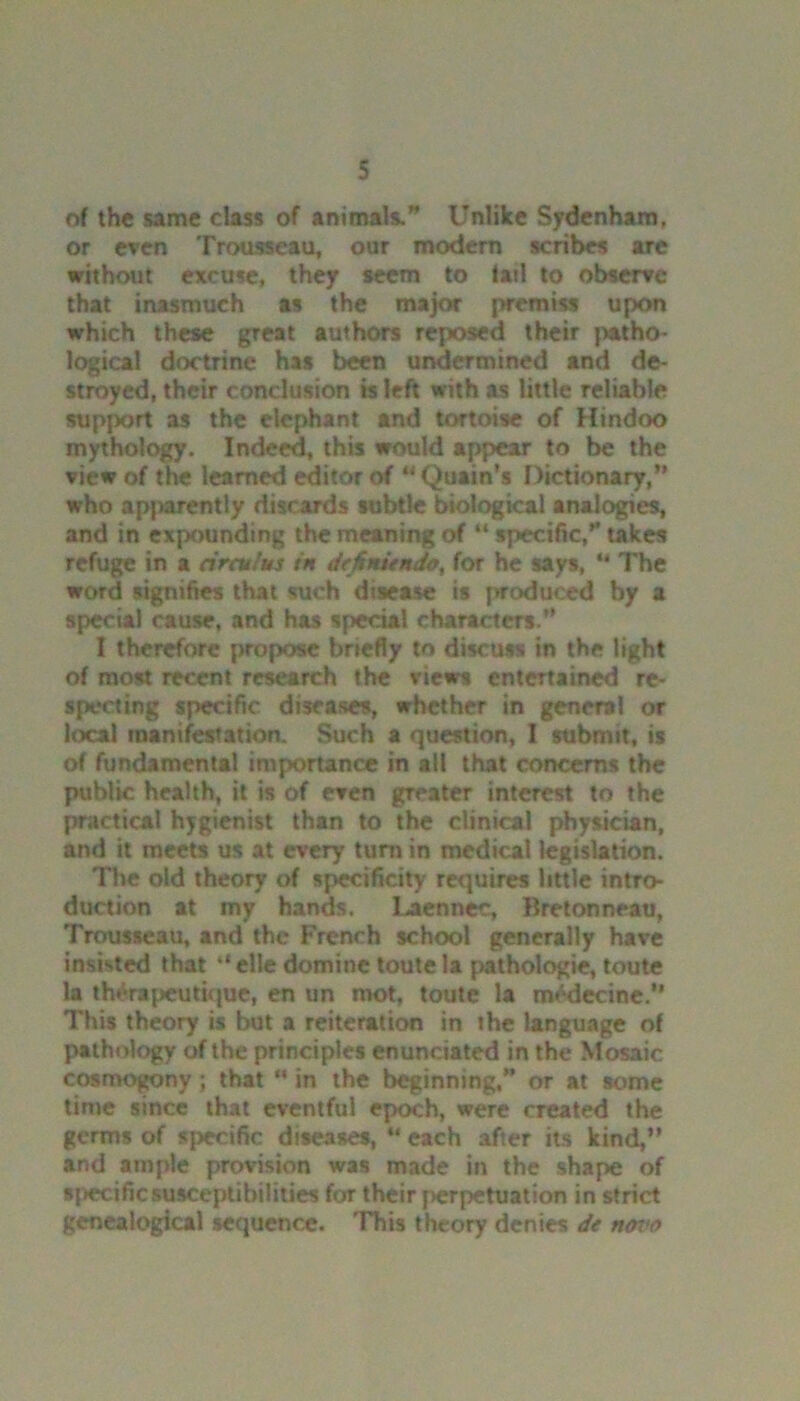 of the same class of animals. Unlike Sydenham, or even Trousseau, our modem scribes are without excuse, they seem to fail to observe that inasmuch as the major premiss upon which these great authors reposed their patho- logical doctrine has been undermined and de- stroyed, their conclusion is left with as little reliable support as the elephant and tortoise of Hindoo mythology. Indeed, this would appear to be the view of the learned editor of “Quain’s Dictionary,” who apparently discards subtle biological analogies, and in expounding the meaning of “ specific,” takes refuge in a drcu’us in dtfinitndo, for he says, “ The word signifies that such disease is produced by a special cause, and has special characters.” I therefore propose briefly to discuss in the light of most recent research the views entertained re- specting specific diseases, whether in general or local manifestation. Such a question, I submit, is of fundamental importance in all that concerns the public health, it is of even greater interest to the practical hygienist than to the clinical physician, and it meets us at every turn in medical legislation. The old theory of specificity requires little intro- duction at my hands. Laennec, Bretonneau, Trousseau, and the French school generally have insisted that *‘elle domine toute la pathologic, toute la th&apeutique, en un mot, toute la m^decine.” This theory is but a reiteration in ihe language of pathology of the principles enunciated in the Mosaic cosmogony; that “ in the beginning,” or at some time since that eventful epoch, were created the germs of specific diseases, u each after its kind,” and ample provision was made in the shape of «{>ecificsusceptibilities for their perpetuation in strict genealogical sequence. This theory dentes de novo