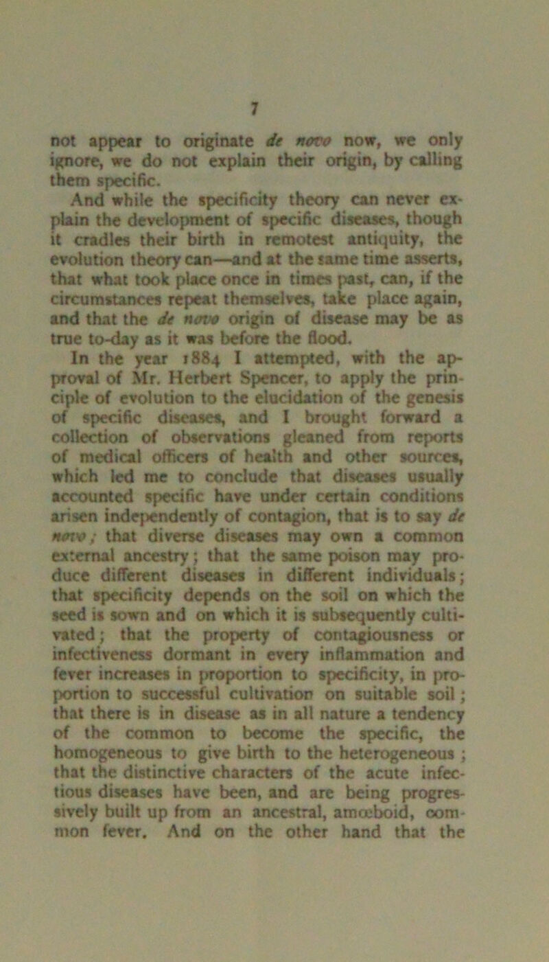 not appear to originate de novo now, we only ignore, we do not explain their origin, by calling them specific. And while the specificity theory can never ex- plain the development of specific diseases, though it cradles their birth in remotest antiquity, the evolution theory can—and at the same time asserts, that what took place once in times past, can, if the circumstances repeat themselves, take place again, and that the de notv origin of disease may be as true to-day as it was before the flood. In the year 1884 I attempted, with the ap- proval of Mr. Herbert Spencer, to apply the prin- ciple of evolution to the elucidation of the genesis of specific diseases, and I brought forward a collection of observations gleaned from reports of medical officers of health and other sources, which led me to conclude that diseases usually accounted specific have under certain conditions arisen independently of contagion, that is to say de novo; that diverse diseases may own a common external ancestry; that the same poison may pro- duce different diseases in different individuals; that specificity depends on the soil on which the seed is sown and on which it is subsequently culti- vated ; that the property of contagiousness or infectiveness dormant in every inflammation and fever increases in proportion to specificity, in pro- portion to successful cultivation on suitable soil; that there is in disease as in all nature a tendency of the common to become the specific, the homogeneous to give birth to the heterogeneous ; that the distinctive characters of the acute infec- tious diseases have been, and are being progres- sively built up from an ancestral, amceboid, 00m mon fever. And on the other hand that the