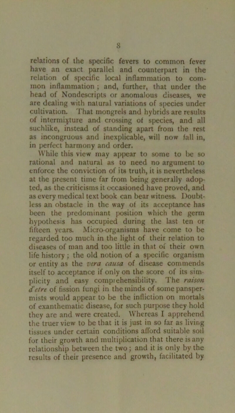 relations of the specific fevers to common fever have an exact parallel and counterpart in the relation of specific local inflammation to com- mon inflammation ; and, further, that under the head of Nondescripts or anomalous diseases, we are dealing with natural variations of species under cultivation. That mongrels and hybrids are results of intermixture and crossing of species, and all suchlike, instead of standing apart from the rest as incongruous and inexplicable, will now fall in, in perfect harmony and order. While this view may appear to some to be so rational and natural as to need no argument to enforce the conviction of its truth, it is nevertheless at the present time far from being generally adop- ted, as the criticisms it occasioned have proved, and as every medical text book can bear witness. Doubt- less an obstacle in the way of its acceptance has been the predominant position which the germ hypothesis has occupied during the last ten or fifteen years. Micro-organisms have come to be regarded too much in the light of their relation to diseases of man and too little in that of their own life history ; the old notion of a specific organism or entity as the vera causa of disease commends itself to acceptance if only on the score of its sim- plicity and easy compiehensibility. The raison d'etre of fission fungi in the minds of some pansper- mists would appear to be the infliction on mortals of exanthematic disease, for such purpose they hold they are and were created. Whereas I apprehend the truer view to be that it is just in so far as living tissues under certain conditions afford suitable soil for their growth and multiplication that there is any relationship between the two; and it is only by the results of their presence and growth, facilitated by