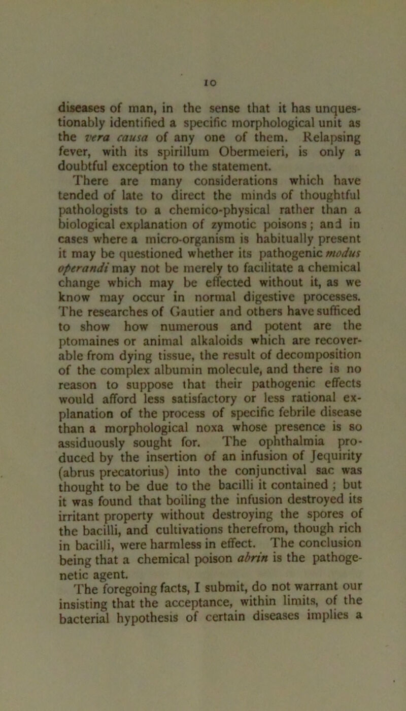 diseases of man, in the sense that it has unques- tionably identified a specific morphological unit as the 7'era causa of any one of them. Relapsing fever, with its spirillum Obermeieri, is only a doubtful exception to the statement. There are many considerations which have tended of late to direct the minds of thoughtful pathologists to a chemico-physical rather than a biological explanation of zymotic poisons; and in cases w'here a micro-organism is habitually present it may be questioned whether its pathogenic modus operandi may not be merely to facilitate a chemical change which may be effected without it, as we know may occur in normal digestive processes. The researches of Gautier and others have sufficed to show how numerous and potent are the ptomaines or animal alkaloids which are recover- able from dying tissue, the result of decomposition of the complex albumin molecule, and there is no reason to suppose that their pathogenic effects would afford less satisfactory or less rational ex- planation of the process of specific febrile disease than a morphological noxa whose presence is so assiduously sought for. The ophthalmia pro- duced by the insertion of an infusion of Jequirity (abrus precatorius) into the conjunctival sac was thought to be due to the bacilli it contained ; but it was found that boiling the infusion destroyed its irritant property without destroying the spores of the bacilli, and cultivations therefrom, though rich in bacilli, were harmless in effect. The conclusion being that a chemical poison abrin is the pathoge- netic agent. The foregoing facts, I submit, do not warrant our insisting that the acceptance, within limits, of the bacterial hypothesis of certain diseases implies a