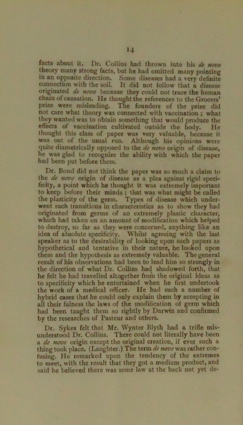 M facts about it. Dr. Collins had thrown into his de novo theory many strong facts, but he had omitted many pointing in an opposite direction. Some diseases had a very definite connection with the soil. It did not follow that a disease originated de novo because they could not trace the human chain of causation. He thought the references to the Grocers’ prize were misleading. The founders of the prize did not care what theory was connected with vaccination ; what they wanted was to obtain something that would produce the effects of vaccination cultivated outside the body. He thought this class of paper was very valuable, because it was out of the usual run. Although his opinions were quite diametrically opposed to the de novo origin of disease, he was glad to recognize the ability with which the paper had been put before them. Dr. Bond did not think the paper was so much a claim to the de novo origin of disease as a plea against rigid speci- ficity, a point which he thought it was extremely important to keep before their minds ; that was what might be called the plasticity of the germ. Types of disease which under- went such transitions in characteristics as to show they had originated from germs of an extremely plastic character, which had taken on an amount of modification which helped to destroy, so far as they were concerned, anything like an idea of absolute specificity. Whilst agreeing with the last speaker as to the desirability of looking upon such papers as hypothetical and tentative in their nature, he looked upon them and the hypothesis as extremely valuable. The general result of his observations had been to lead him so strongly in the direction of what Dr. Collins had shadowed forth, that he felt he had travelled altogether from the original ideas as to specificity which he entertained when he first undertook the work of a medical officer. He had such a number of hybrid cases that he could only explain them by accepting in all their fulness the laws of the modification of germ which had been taught them so rightly by Darwin and confirmed by the researches of Pasteur and others. Dr. Sykes felt that Mr. Wynter Blyth had a trifle mis- understood Dr. Collins. There could not literally have been a de novo origin except the original creation, if ever such a thing took place. (Laughter.) The term de tiovo was rather con- fusing. He remarked upon the tendency of the extremes to meet, with the result that they got a medium product, and said he believed there was some law at the back not yet de-
