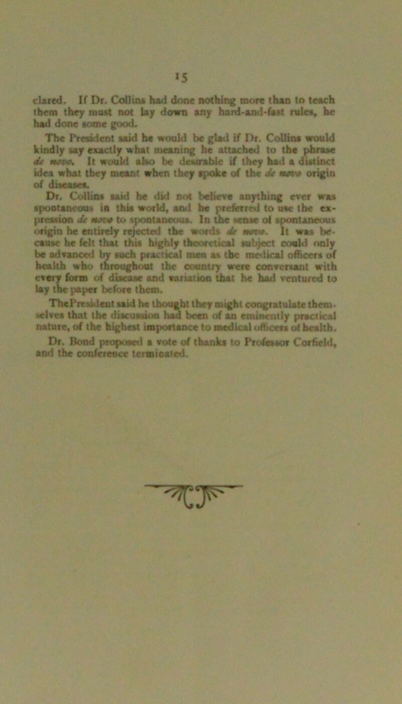 *5 dared. If Dr. Collins had done nothing more than to teach them they most not lay down any hard-and-fast rules, he had done some good. The President said be would be glad if Dr. Collins would kindly say exactly what meaning he attached to the phrase de ncvc. It would also be desirable if they had a distinct idea what they meant when they spoke of the Jr mavo origin of diseases. Dr. Collins said be did not believe anything ever was spontaneous in this world, and he preferred to use the ex- pression de Mote to spontaneous. In the sense o! spontaneous origin he entirely rejected the words de am. It was be- cause he felt that this highly theoretical subject could only be ad ranee-1 by such practical men as the medical officers of health who throughout the country were conversant with every form of disease and variation that he had ventured to lay the paper before them. ThcPresident said he thought they might congratulate them- selves that the discussion had been of an eminently practical nature, of the highest importance to medical officers of health. Dr. Bond proposed a vote of thanks to Professor Corfield, and the conference terminated.