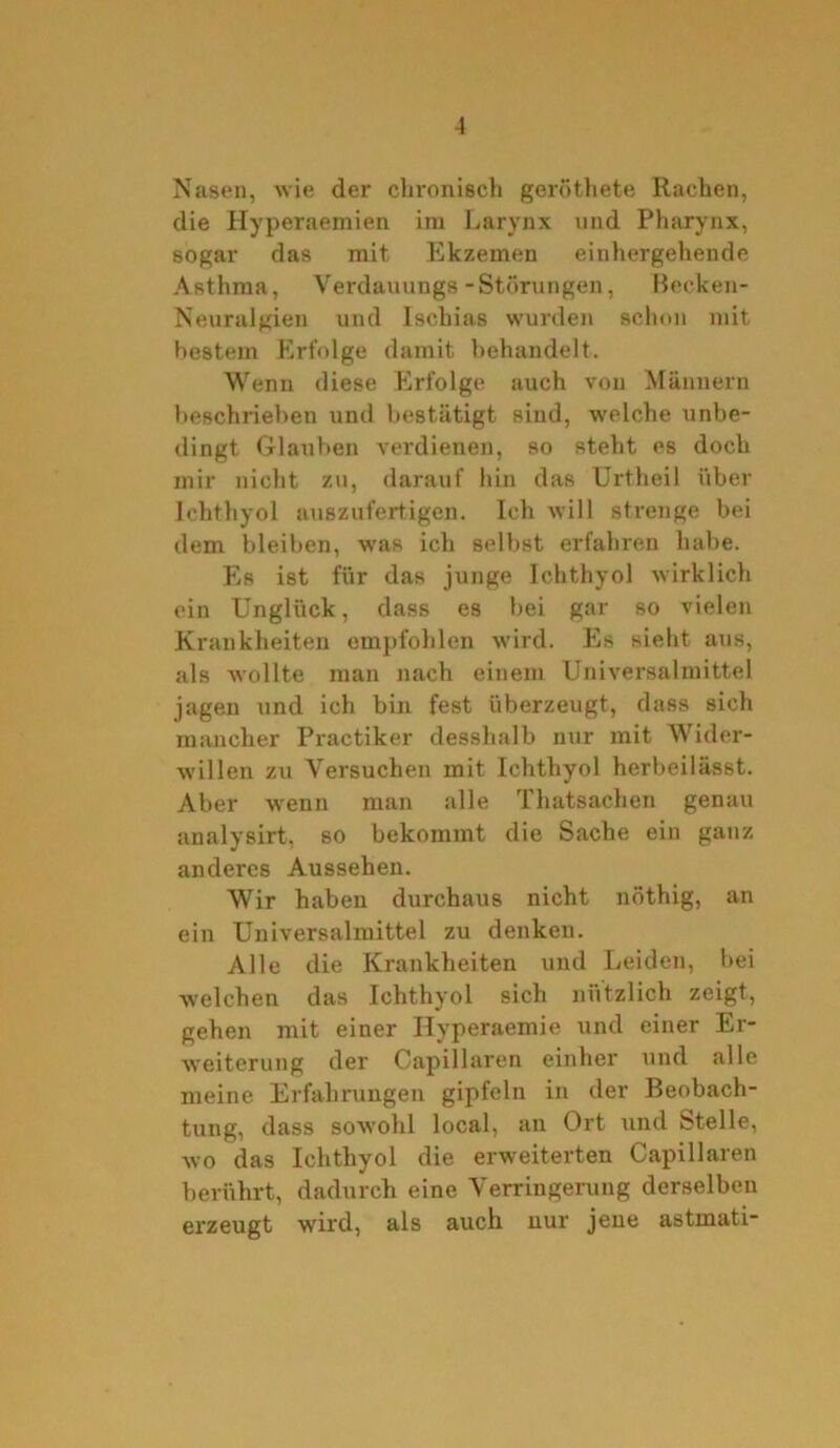 Nasen, wie der chronisch geröthete Rachen, die Hyperaemien im Larynx und Pharynx, sogar das mit Ekzemen einhergehende Asthma, Yerdauungs-Storungen, Becken- Neuralgien und Ischias wurden schon mit bestem Erfolge damit behandelt. Wenn diese Erfolge auch von Männern beschrieben und bestätigt sind, welche unbe- dingt Glauben verdienen, so steht es doch mir nicht zu, darauf hin das Urtheil über Ichthyol auszufertigen. Ich will strenge bei dem bleiben, was ich selbst erfahren habe. Es ist für das junge Ichthyol wirklich ein Unglück, dass es bei gar so vielen Krankheiten empfohlen wird. Es sieht aus, als wollte man nach einem Universalmittel jagen und ich bin fest überzeugt, dass sich mancher Practiker desshalb nur mit Wider- willen zu Versuchen mit Ichthyol herbeilässt. Aber wenn man alle rl hatsachen genau analysirt, so bekommt die Sache ein ganz anderes Aussehen. Wir haben durchaus nicht nöthig, an ein Universalmittel zu denken. Alle die Krankheiten und Leiden, bei welchen das Ichthyol sich nützlich zeigt, gehen mit einer Hyperaemie und einer Er- weiterung der Capillaren einher und alle meine Erfahrungen gipfeln in der Beobach- tung, dass sowohl local, an Ort und Stelle, wo das Ichthyol die erweiterten Capillaren berührt, dadurch eine Verringerung derselben erzeugt wird, als auch nur jene astmati-