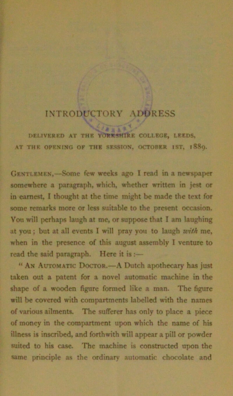 I \ T RO L)UCTOR Y A DD R ESS •• DELIVERED AT THE YORKSHIRE COLLEGE, LEEDS, AT THE OPENING OF THE SESSION, OCTOBER 1ST. 1889. Gentlemen,—Some few weeks ago I read in a newspaper somewhere a paragraph, which, whether written in jest or in earnest, I thought at the time might be made the text for some remarks more or less suitable to the present occasion. You will perhaps laugh at me, or suppose that I am laughing at you ; but at all events 1 will pray you to laugh with me, when in the presence of this august assembly I venture to read the said paragraph. Here it is :— “ An Automatic Doctor.—A Dutch apothecary has just taken out a patent for a novel automatic machine in the shape of a wooden figure formed like a man. The figure will be covered with compartments labelled with the names of various ailments. The sufferer has only to place a piece of money in the compartment upon which the name of his illness is inscribed, and forthwith will appear a pill or powder suited to his case. The machine is constructed upon the same principle as the ordinary automatic chocolate and