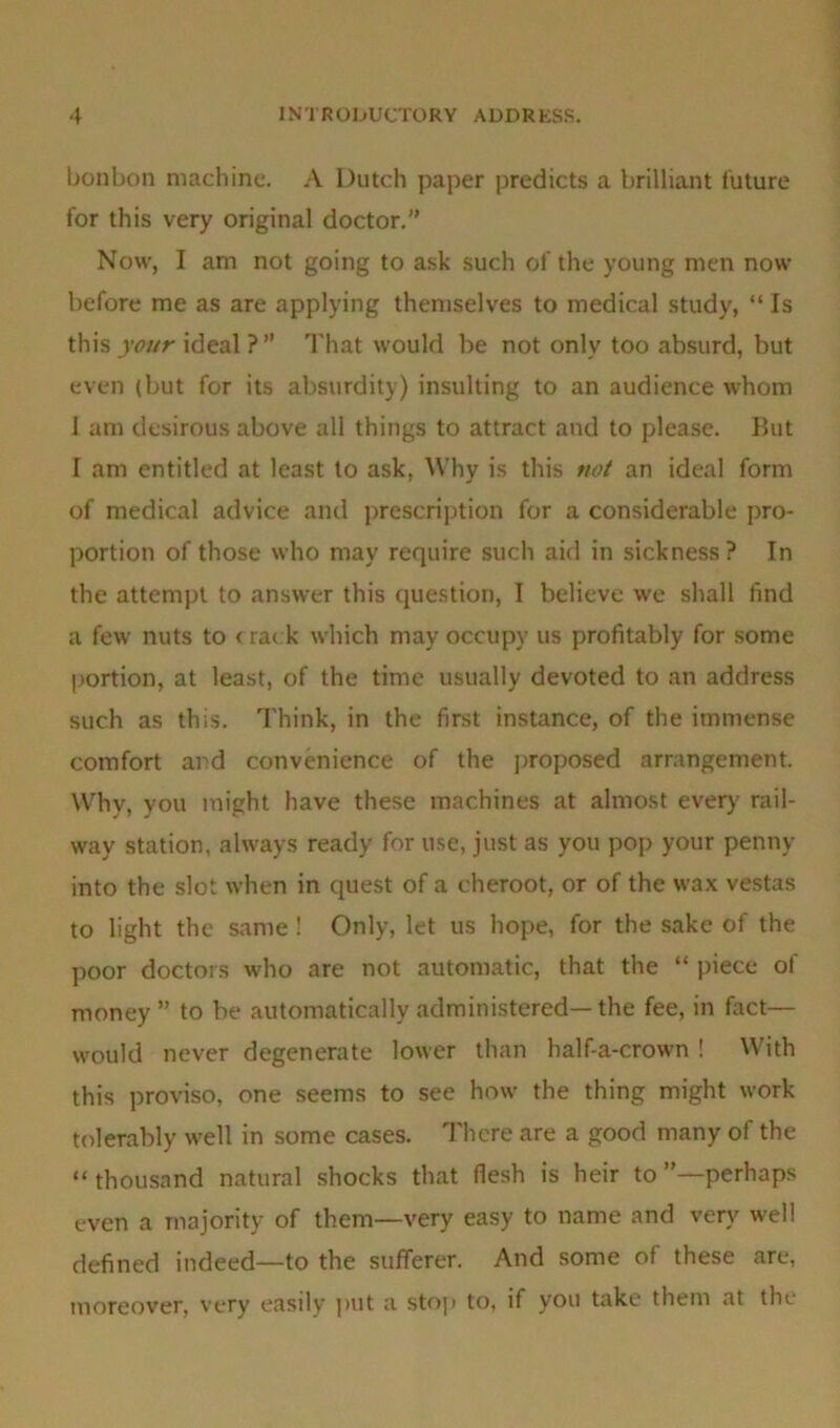 bonbon machine. A Dutch paper predicts a brilliant future for this very original doctor.” Now, I am not going to ask such of the young men now before me as are applying themselves to medical study, “ Is this your ideal ? ” That would be not only too absurd, but even (but for its absurdity) insulting to an audience whom 1 am desirous above all things to attract and to please. But I am entitled at least to ask, Why is this not an ideal form of medical advice and prescription for a considerable pro- portion of those who may require such aid in sickness? In the attempt to answer this question, I believe we shall find a few nuts to crac k which may occupy us profitably for some portion, at least, of the time usually devoted to an address such as this. Think, in the first instance, of the immense comfort and convenience of the proposed arrangement. Why, you might have these machines at almost every' rail- way station, always ready for use, just as you pop your penny into the slot when in quest of a cheroot, or of the wax vestas to light the same ! Only, let us hope, for the sake of the poor doctors who are not automatic, that the “ piece of money ” to be automatically administered— the fee, in fact— would never degenerate lower than half-a-crown ! With this proviso, one seems to see how the thing might work tolerably well in some cases. There are a good many of the “ thousand natural shocks that flesh is heir to ’’—perhaps even a majority of them—very easy to name and very well defined indeed—to the sufferer. And some of these are, moreover, very easily put a stop to, if you take them at the