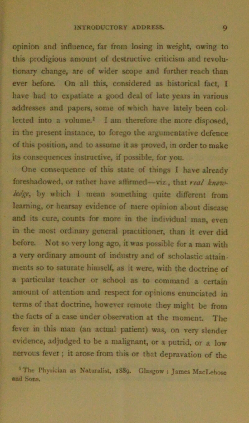 opinion and influence, far from losing in weight, owing to this prodigious amount of destructive criticism and revolu- tionary change, are of wider scope and further reach than ever before. On all this, considered as historical fact, I have had to expatiate a good deal of late years in various addresses and papers, some of which have lately been col- lected into a volume.1 I am therefore the more disposed, in the present instance, to forego the argumentative defence of this position, and to assume it as proved, in order to make its consequences instructive, if possible, for you. One consequence of this state of things I have already foreshadowed, or rather have affirmed—viz., that real know- ledge, by which I mean something quite different from learning, or hearsay evidence of mere opinion about disease and its cure, counts for more in the individual man, even in the most ordinary general practitioner, than it ever did before. Not so very long ago, it was possible for a man with a very ordinary amount of industry and of scholastic attain- ments so to saturate himself, as it were, with the doctrine of a particular teacher or school as to command a certain amount of attention and respect for opinions enunciated in terms of that doctrine, however remote they might be from the facts of a case under observation at the moment. The fever in this man (an actual patient) was, on very slender evidence, adjudged to be a malignant, or a putrid, or a low nervous fever; it arose from this or that depravation of the ‘The Physician as Naturalist, 1889. Glasgow: James MacLehose and Sons.