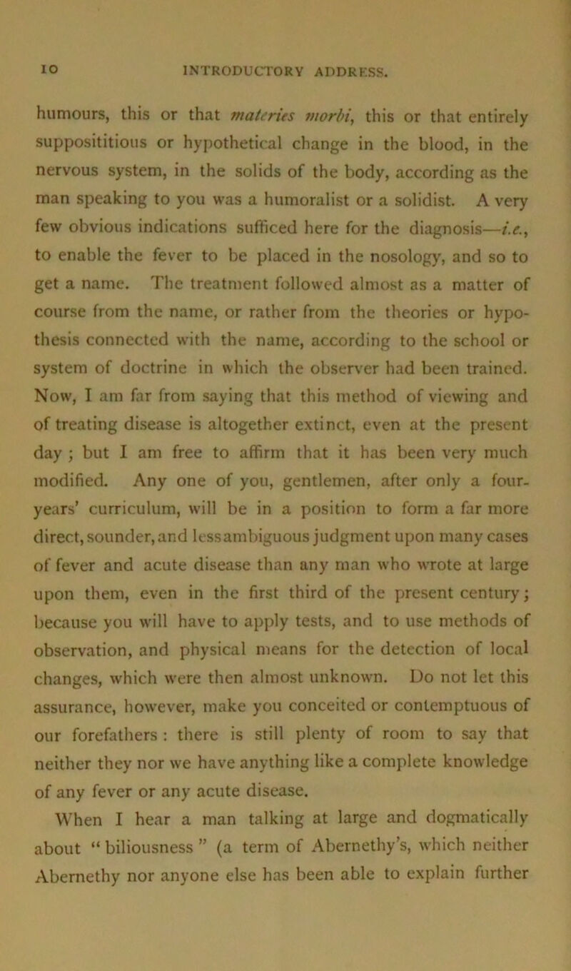 humours, this or that materies morbi, this or that entirely supposititious or hypothetical change in the blood, in the nervous system, in the solids of the body, according as the man speaking to you was a humoralist or a solidist. A very few obvious indications sufficed here for the diagnosis—i.e., to enable the fever to be placed in the nosology, and so to get a name. The treatment followed almost as a matter of course from the name, or rather from the theories or hypo- thesis connected with the name, according to the school or system of doctrine in which the observer had been trained. Now, I am far from saying that this method of viewing and of treating disease is altogether extinct, even at the present day ; but I am free to affirm that it has been very much modified. Any one of you, gentlemen, after only a four, years’ curriculum, will be in a position to form a far more direct, sounder, and less ambiguous judgment upon many cases of fever and acute disease than any man who wrote at large upon them, even in the first third of the present century; because you will have to apply tests, and to use methods of observation, and physical means for the detection of local changes, which were then almost unknown. Do not let this assurance, however, make you conceited or contemptuous of our forefathers : there is still plenty of room to say that neither they nor we have anything like a complete knowledge of any fever or any acute disease. When I hear a man talking at large and dogmatically about “ biliousness ” (a term of Abernethy’s, which neither Abernethy nor anyone else has been able to explain further