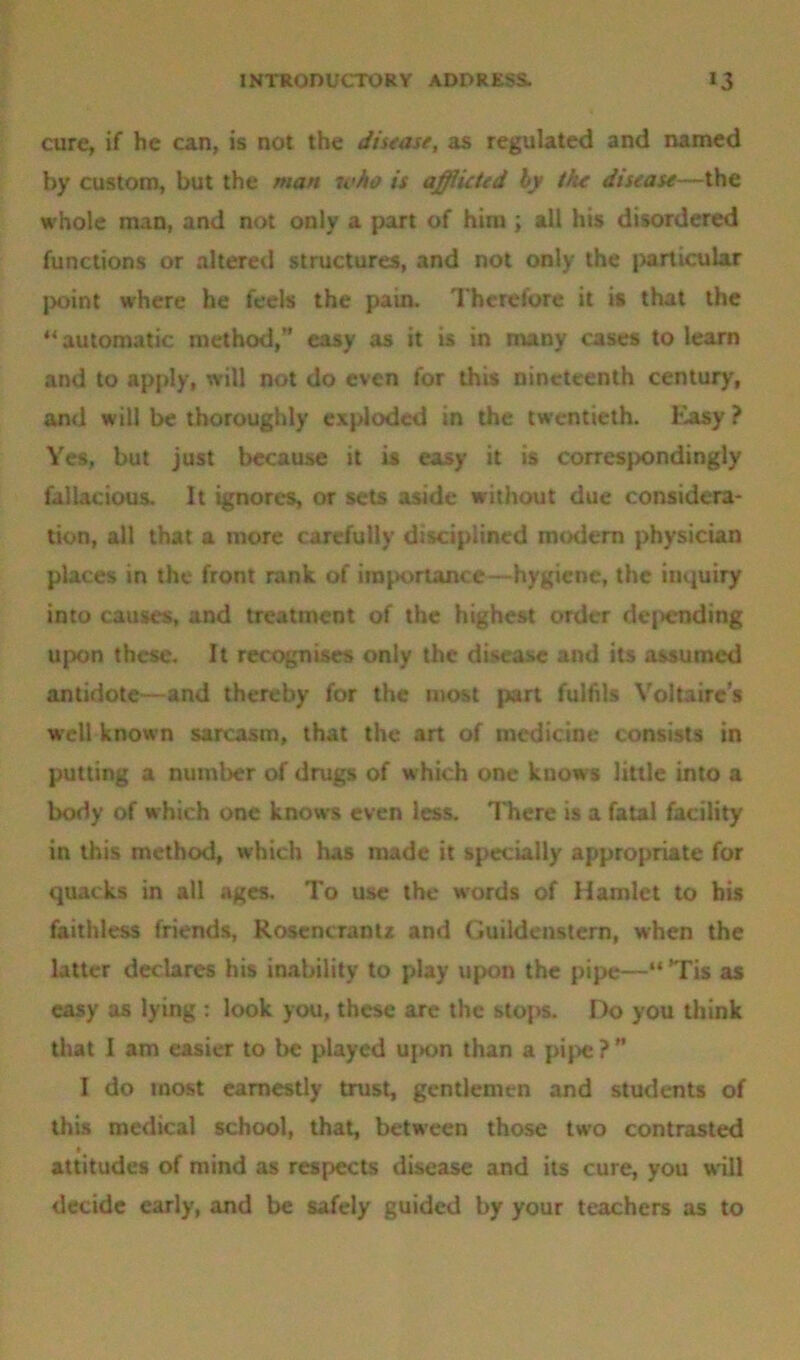 cure, if he can, is not the disease, as regulated and named by custom, but the man who is afflicted by the: disease—the whole man, and not only a part of him ; all his disordered functions or altered structures, and not only the particular point where he feels the pain. Therefore it is that the “automatic method,” easy as it is in many cases to learn and to apply, will not do even for this nineteenth century, and will be thoroughly exploded in the twentieth. Easy? Yes, but just because it is easy it is correspondingly fallacious. It ignores, or sets aside without due considera- tion, all that a more carefully disciplined modem physician places in the front rank of importance—hygiene, the inquiry into causes, and treatment of the highest order dejnmding upon these. It recognises only the disease and its assumed antidote—and thereby for the most part fulfils Voltaire’s well known sarcasm, that the art of medicine consists in putting a number of drugs of which one knows little into a body of which one knows even less. There is a fatal facility in this method, which has made it specially appropriate for quacks in all ages. To use the words of Hamlet to his faithless friends, Rosencrantz and Guildenstem, when the latter declares his inability to play upon the pipe—“ *Tis as easy as lying : look you, these are the stops. Do you think that I am easier to be played uj>on than a pipe ? ” I do most earnestly trust, gentlemen and students of this medical school, that, between those two contrasted attitudes of mind as respects disease and its cure, you will decide early, and be safely guided by your teachers as to