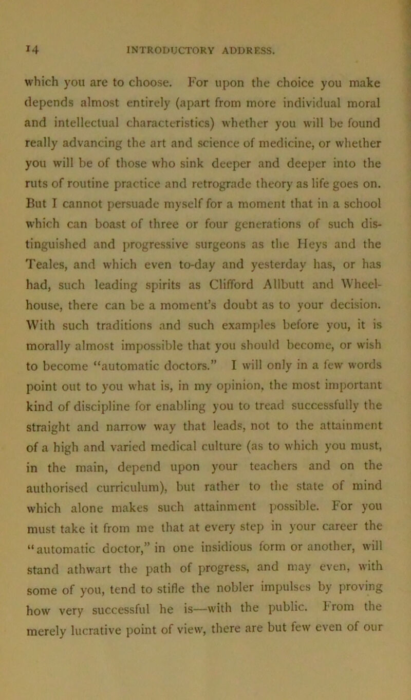 which you are to choose. For upon the choice you make depends almost entirely (apart from more individual moral and intellectual characteristics) whether you will be found really advancing the art and science of medicine, or whether you will be of those who sink deeper and deeper into the ruts of routine practice and retrograde theory as life goes on. But I cannot persuade myself for a moment that in a school which can boast of three or four generations of such dis- tinguished and progressive surgeons as the Heys and the Teales, and which even to-day and yesterday has, or has had, such leading spirits as Clifford Allbutt and Wheel- house, there can be a moment’s doubt as to your decision. With such traditions and such examples before you, it is morally almost impossible that you should become, or wish to become “automatic doctors.” I will only in a few words point out to you what is, in my opinion, the most important kind of discipline for enabling you to tread successfully the straight and narrow way that leads, not to the attainment of a high and varied medical culture (as to which you must, in the main, depend upon your teachers and on the authorised curriculum), but rather to the state of mind which alone makes such attainment possible. For you must take it from me that at every step in your career the “automatic doctor,” in one insidious form or another, will stand athwart the path of progress, and may even, with some of you, tend to stifle the nobler impulses by proving how very successful he is—with the public, from the merely lucrative point of view, there are but few even of our