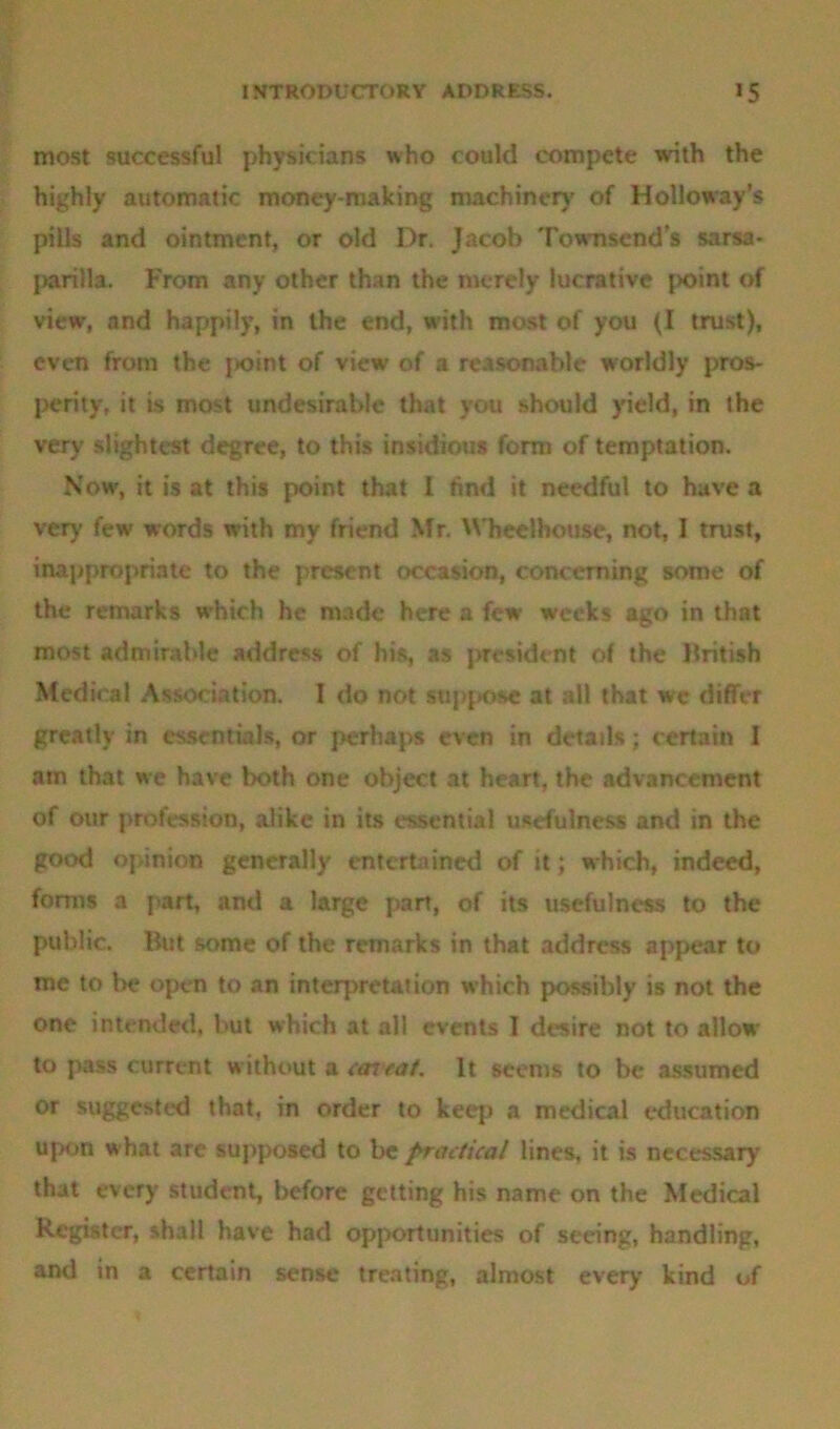 most successful physicians who could compete with the highly automatic money-making machinery of Holloway’s pills and ointment, or old Dr. Jacob Townsends sarsa- parilla. From any other than the merely lucrative point of view, and happily, in the end, with most of you (I trust), even from the j*oint of view of a reasonable worldly pros- perity, it is most undesirable that you should yield, in the very slightest degree, to this insidious form of temptation. Now, it is at this point that I find it needful to have a very few words with my friend Mr. Wheclhouse, not, I trust, inappropriate to the present occasion, concerning some of the remarks which he made here a few weeks ago in that most admirable address of his, as president of the British Medical Association. I do not suppose at all that wc differ greatly in essentials, or perhaps even in details; certain I am that we have both one object at heart, the advancement of our profession, alike in its essential usefulness and in the good opinion generally entertained of it; which, indeed, forms a part, and a large part, of its usefulness to the public. But some of the remarks in that address appear to me to be open to an interpretation which possibly is not the one intended, but which at all events I desire not to allow to pass current without a corral. It seems to be assumed or suggested that, in order to keep a medical education upon what are supposed to be practical lines, it is necessary that every student, before getting his name on the Medical Register, shall have had opportunities of seeing, handling, and in a certain sense treating, almost every kind of