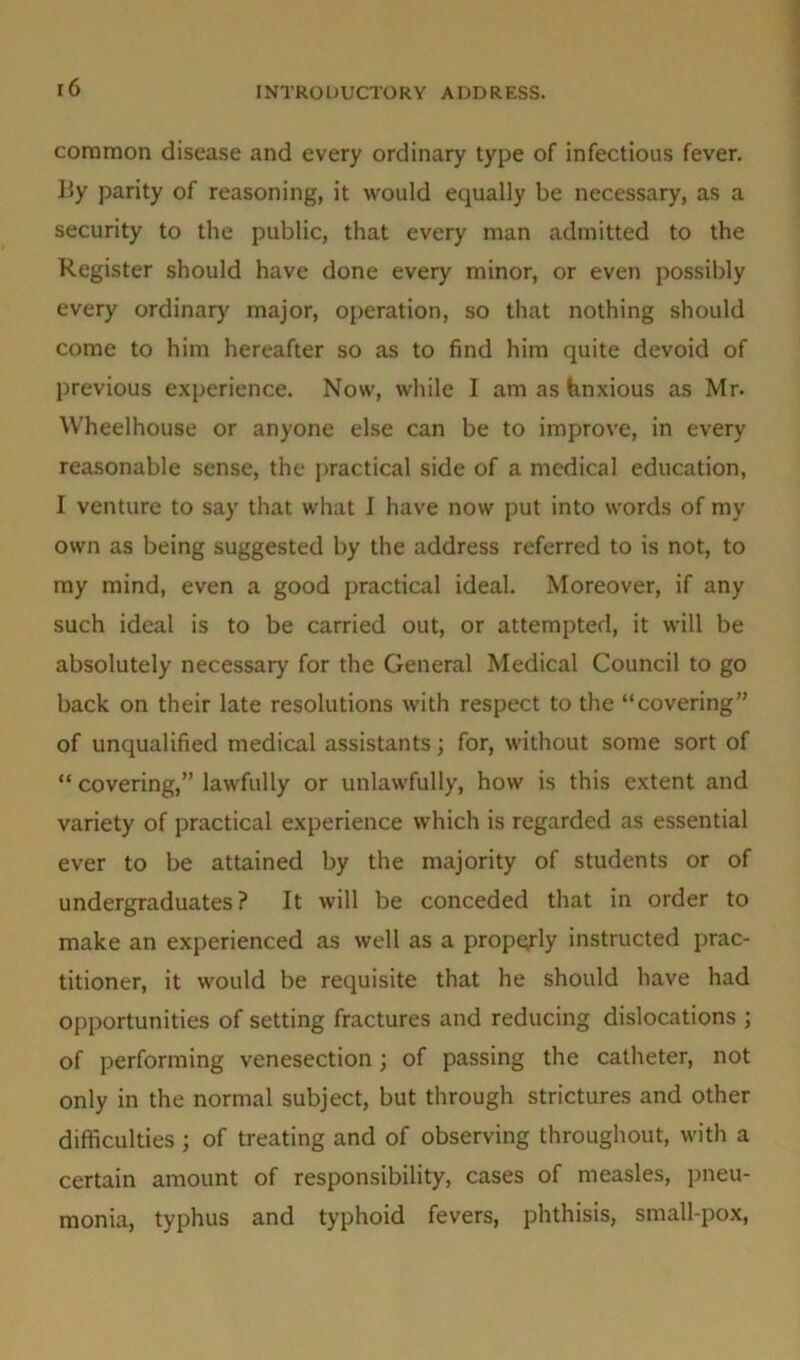 common disease and every ordinary type of infectious fever. By parity of reasoning, it would equally be necessary, as a security to the public, that every man admitted to the Register should have done every minor, or even possibly every ordinary major, operation, so that nothing should come to him hereafter so as to find him quite devoid of previous experience. Now, while I am as tmxious as Mr. Wheelhouse or anyone else can be to improve, in every reasonable sense, the practical side of a medical education, I venture to say that what I have now put into words of my own as being suggested by the address referred to is not, to my mind, even a good practical ideal. Moreover, if any such ideal is to be carried out, or attempted, it will be absolutely necessary for the General Medical Council to go back on their late resolutions with respect to the “covering” of unqualified medical assistants; for, without some sort of “ covering,” lawfully or unlawfully, how is this extent and variety of practical experience which is regarded as essential ever to be attained by the majority of students or of undergraduates? It will be conceded that in order to make an experienced as well as a propqrly instructed prac- titioner, it would be requisite that he should have had opportunities of setting fractures and reducing dislocations ; of performing venesection; of passing the catheter, not only in the normal subject, but through strictures and other difficulties ; of treating and of observing throughout, with a certain amount of responsibility, cases of measles, pneu- monia, typhus and typhoid fevers, phthisis, small-pox,