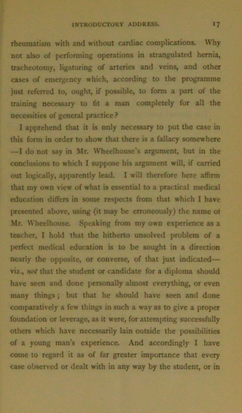 rheumatism with and without cardiac complications. Why not also of performing operations in strangulated hernia, tracheotomy, ligaturing of arteries and veins, and other cases of emergency which, according to the programme just referred to, ought, if possible, to form a jurt of the training necessary to fit a man completely for all the necessities of general practice ? I apprehend that it is only necessary to put the case in this form in order to show that there is a fallacy somewhere —I do not say in Mr. Wheelhouse’s argument, but in the conclusions to which I suppose his argument will, if carried out logically, apparently lead. I will therefore here affirm that my own view of what is essential to a practical medical education differs in some respects from that which I have presented above, using (it may be erroneously) the name of Mr. Wheelhouse. Speaking from my own experience as a teacher, 1 hold that the hitherto unsolved problem of a perfect medical education is to be sought in a direction nearly the opposite, or converse, of that just indicated— viz., fu't that the student or candidate for a diploma should have seen and done personally almost everything, or even many things; but that he should have seen and done comparatively a few things in such a way as to give a proper foundation or leverage, as it were, for attempting successfully others which have necessarily lain outside the possibilities of a young man’s experience. And accordingly I have come to regard it as of far greater importance that every case observed or dealt with in any way by the student, or in