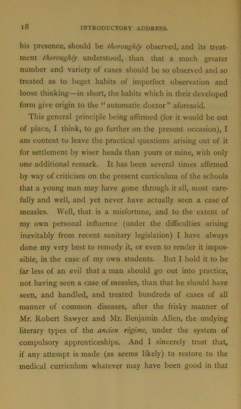 his presence, should be thoroughly observed, and its treat- ment thoroughly understood, than that a much greater number and variety of cases should be so observed and so treated as to beget habits of imperfect observation and loose thinking—in short, the habits which in their developed form give origin to the “automatic doctor” aforesaid. This general principle being affirmed (for it would be out of place, I think, to go further on the present occasion), I am content to leave the practical questions arising out of it for settlement by wiser heads than yours or mine, with only one additional remark. It has been several times affirmed by way of criticism on the present curriculum of the schools that a young man may have gone through it all, most care- fully and well, and yet never have actually seen a case of measles. Well, that is a misfortune, and to the extent of my own personal influence (under the difficulties arising inevitably from recent sanitary legislation) I have always done my very best to remedy it, or even to render it impos- sible, in the case of my own students. But I hold it to be far less of an evil that a man should go out into practice, not having seen a case of measles, than that he should have seen, and handled, and treated hundreds of cases of all manner of common diseases, after the frisky manner of Mr. Robert Sawyer and Mr. Benjamin Allen, the undying literary types of the ancien regime, under the system of compulsory apprenticeships. And I sincerely trust that, if any attempt is made (as seems likely) to restore to the medical curriculum whatever may have been good in that