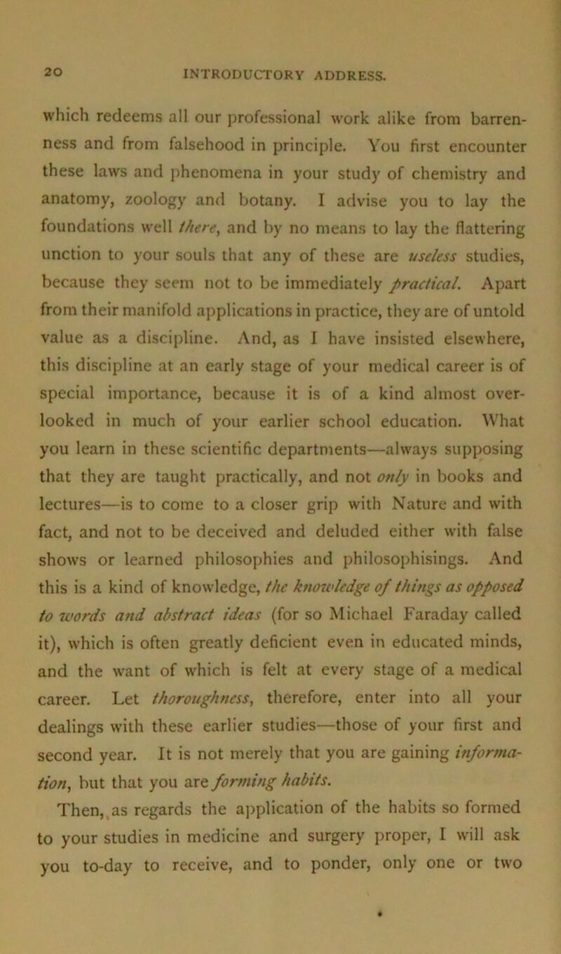 which redeems all our professional work alike from barren- ness and from falsehood in principle. You first encounter these laws and phenomena in your study of chemistry and anatomy, zoology and botany. I advise you to lay the foundations well /here, and by no means to lay the flattering unction to your souls that any of these are useless studies, because they seem not to be immediately practical. Apart from their manifold applications in practice, they are of untold value as a discipline. And, as I have insisted elsewhere, this discipline at an early stage of your medical career is of special importance, because it is of a kind almost over- looked in much of your earlier school education. What you learn in these scientific departments—always supposing that they are taught practically, and not only in books and lectures—is to come to a closer grip with Nature and with fact, and not to be deceived and deluded either with false shows or learned philosophies and philosophisings. And this is a kind of knowledge, the knowledge of things as opposed to words and abstract ideas (for so Michael Faraday called it), which is often greatly deficient even in educated minds, and the want of which is felt at every stage of a medical career. Let thoroughness, therefore, enter into all your dealings with these earlier studies—those of your first and second year. It is not merely that you are gaining informa- tion, but that you are forming habits. Then,, as regards the application of the habits so formed to your studies in medicine and surgery proper, I will ask you to-day to receive, and to ponder, only one or two