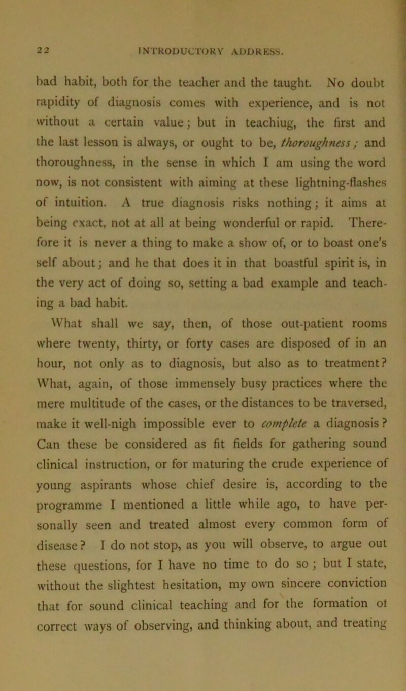 bad habit, both for the teacher and the taught. No doubt rapidity of diagnosis comes with experience, and is not without a certain value; but in teachiug, the first and the last lesson is always, or ought to be, thoroughness; and thoroughness, in the sense in which I am using the word now, is not consistent with aiming at these lightning-flashes of intuition. A true diagnosis risks nothing; it aims at being exact, not at all at being wonderful or rapid. There- fore it is never a thing to make a show of, or to boast one’s self about; and he that does it in that boastful spirit is, in the very act of doing so, setting a bad example and teach- ing a bad habit. What shall we say, then, of those out-patient rooms where twenty, thirty, or forty cases are disposed of in an hour, not only as to diagnosis, but also as to treatment? What, again, of those immensely busy practices where the mere multitude of the cases, or the distances to be traversed, make it well-nigh impossible ever to complete a diagnosis ? Can these be considered as fit fields for gathering sound clinical instruction, or for maturing the crude experience of young aspirants whose chief desire is, according to the programme I mentioned a little while ago, to have per- sonally seen and treated almost every common form of disease ? 1 do not stop, as you will observe, to argue out these questions, for I have no time to do so ; but I state, without the slightest hesitation, my owrn sincere conviction that for sound clinical teaching and for the formation ot correct ways of observing, and thinking about, and treating