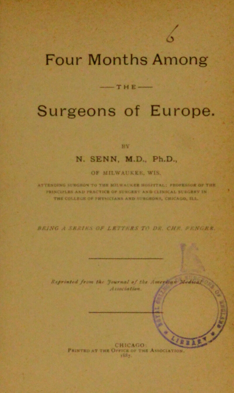 / 6 ' •-3P V, Four Months Among THE Surgeons of Europe. MY N. SENN, M.D., Ph.D., Ob MILWAUKEE WIS. ATTlMDlilU *tWCfti)* to tUli MIL* A ' KBI r*OTS**Oft Of-' THK rfttnanJU AM? pftAvTHI or St KrlRV AMS ttMCAL U«CR«Y IK Tff* COUIwX <>r I RYMCIA** AND tf RC-4ROR*. CHKTAuO. *MU BMJNG A SMFfFS OF LKTTKMS TO PK CHF FKHUM* * ' % .