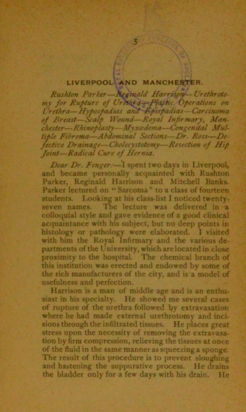 LIVERPOOL AND MANCHESTER. Rushton Parker—Reginald Hamsorr— Urethroto- my far Rupture of Urethra —jPUtstu Operations on Urethra—Hypospadias and Epispadias Carcinoma of Preasf—Scalp lPound—Royal Infirmary, Man- chester—Rhinoplasty—Myxardema—Congenital Mul- tiple Fibroma—Abdominal Sections—Dr. Ross—De- fective Drainage—Cholecystctomy—Resection of Hip Joint—Radical Cure of Hernia. Dear Dr. Fenger:—1 spent two days in Liverpool, and became personally acquainted with Rushton Parker, Reginald Harrison and Mitchell Banks. Parker lectured on “ Sarcoma ” to a class of fourteen students. Looking at his class-list I noticed twenty- seven names. The lecture was delivered in a colloquial style and gave evidence of a good clinical acquaintance with his subject, but no deep points in histology or pathology were elaborated. 1 visited with him the Royal Infirmary and the various de- partments of the l Diversity, which are located in close proximity to the hospital. The chemical branch of this institution was erected and endowed by some of the rich manufacturers of the city, and is a model of usefulness and perfection. Harrison is a man of middle age and is an enthu- siast in his specialty. He showed me several cases of rupture of the urethra followed tyy extravasation where he had made external urethrotomy and inci- sions through the infiltrated tissues. He places great stress upon the necessity of removing the extravasa- tion by firm compression, relieving the tissues at once of the fluid in the same manner as squeezing a sponge. The result of this procedure is to prevent sloughing and hastening the suppurative process. He drains the bladder only for a few days with his drain. He