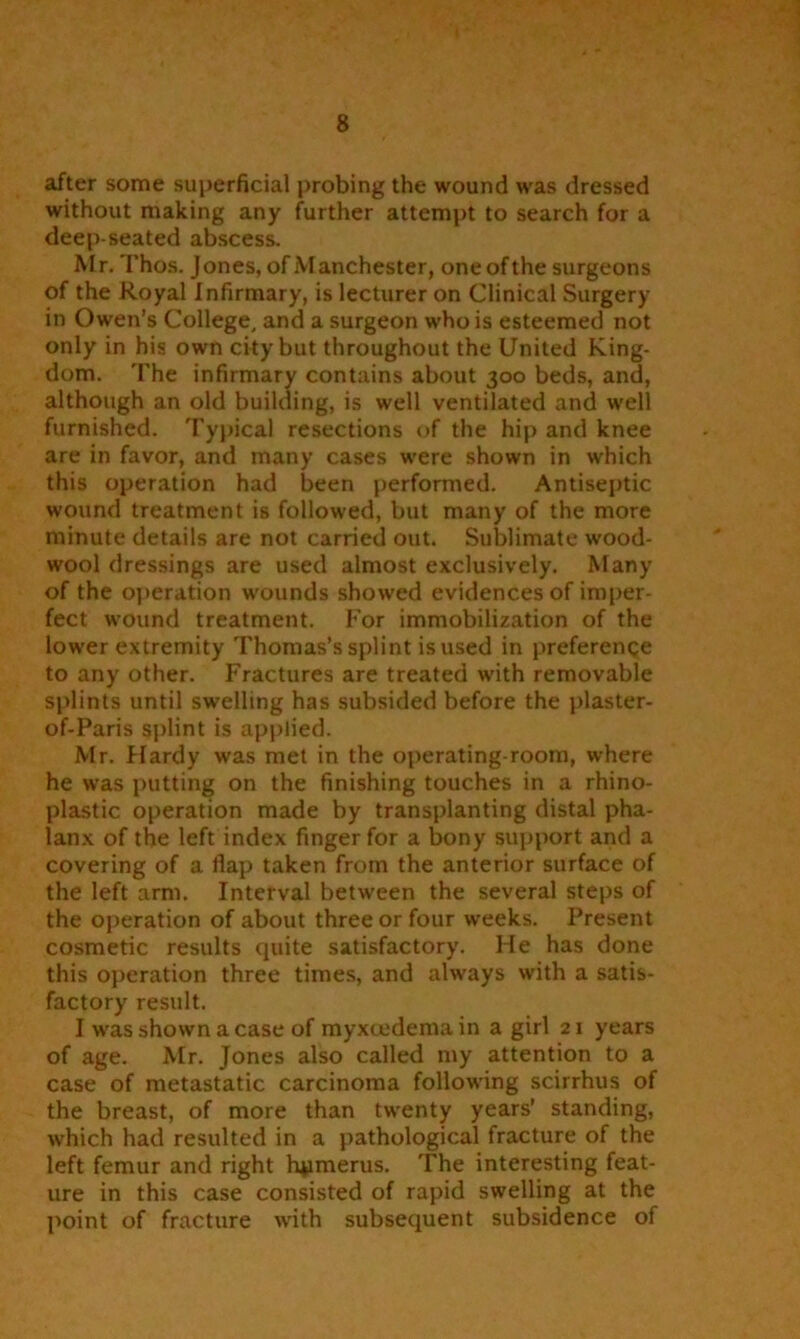 after some superficial probing the wound was dressed without making any further attempt to search for a deep-seated abscess. Mr. Thos. Jones, of Manchester, one of the surgeons of the Royal Infirmary, is lecturer on Clinical Surgery in Owen’s College, and a surgeon who is esteemed not only in his own city but throughout the United King- dom. The infirmary contains about 300 beds, and, although an old building, is well ventilated and well furnished. Typical resections of the hip and knee are in favor, and many cases were shown in which this operation had been performed. Antiseptic wound treatment is followed, but many of the more minute details are not carried out. Sublimate wood- wool dressings are used almost exclusively. Many of the operation wounds showed evidences of imper- fect wound treatment. For immobilization of the lower extremity Thomas’s splint is used in preference to any other. Fractures are treated with removable splints until swelling has subsided before the plaster- of-Paris splint is applied. Mr. Hardy was met in the operating-room, where he was putting on the finishing touches in a rhino- plastic operation made by transplanting distal pha- lanx of the left index finger for a lx>ny support and a covering of a flap taken from the anterior surface of the left arm. Interval between the several steps of the operation of about three or four weeks. Present cosmetic results quite satisfactory. He has done this operation three times, and always with a satis- factory result. I was shown a case of myxeedema in a girl 21 years of age. Mr. Jones also called my attention to a case of metastatic carcinoma following scirrhus of the breast, of more than twenty years’ standing, which had resulted in a pathological fracture of the left femur and right hpmerus. The interesting feat- ure in this case consisted of rapid swelling at the point of fracture with subsequent subsidence of