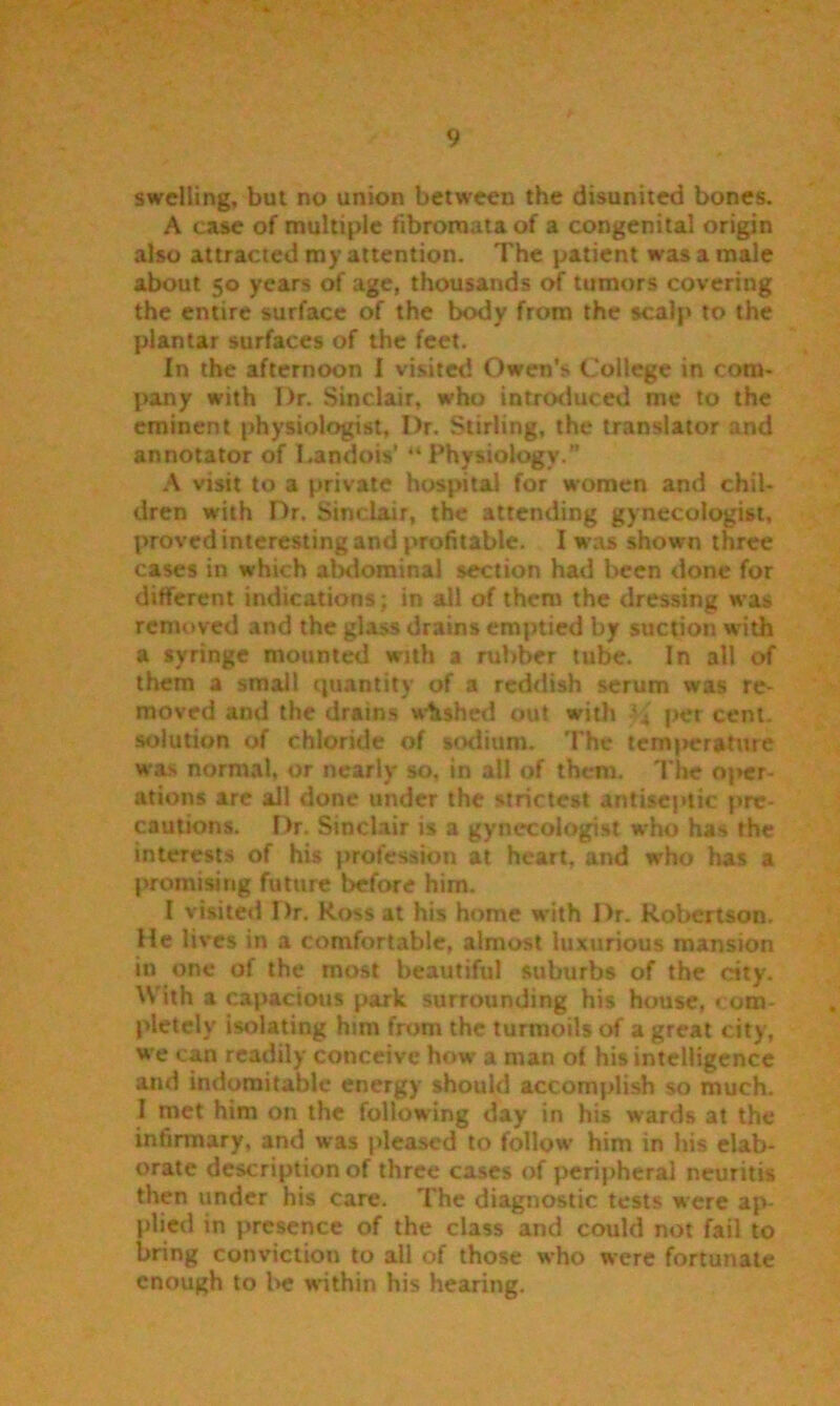 swelling, but no union between the disunited bones. A case of multiple fibromata of a congenital origin also attracted my attention. The patient was a male about 50 years of age, thousands of tumors covering the entire surface of the body from the scalp to the plantar surfaces of the feet. In the afternoon I visited Owen’s College in com- pany with Dr. Sinclair, who introduced me to the eminent physiologist. Dr. Stirling, the translator and annotator of Landois’ “Physiology. A visit to a private hospital for women and chil- dren with Dr. Sinclair, the attending gynecologist, proved interesting and profitable. I w as shown three cases in which abdominal section had been done for different indications ; in all of them the dressing was removed and the glass drains emptied by suction with a syringe mounted with a rubber tube. In all of them a small quantity of a reddish serum was re- moved and the drains washed out with per cent, solution of chloride of sodium. The temperature was normal, or nearly so, in all of them. The oper- ations are ail done under the strictest antiseptic pre- cautions. Dr. Sinclair is a gynecologist who has the interests of his profession at heart, and who has a promising future before him. I visited Dr. Ross at his home with Dr. Robertson. He lives in a comfortable, almost luxurious mansion in one of the most beautiful suburbs of the city. With a capacious park surrounding his house, com- pletely isolating him from the turmoils of a great city, we can readily conceive how a man of his intelligence and indomitable energy should accomplish so much. 1 met him on the following day in his wards at the infirmary, and was pleased to follow him in his elab- orate description of three cases of peripheral neuritis then under his care. The diagnostic tests were ap- plied in presence of the class and could not fail to bring conviction to all of those who were fortunate enough to be within his hearing.