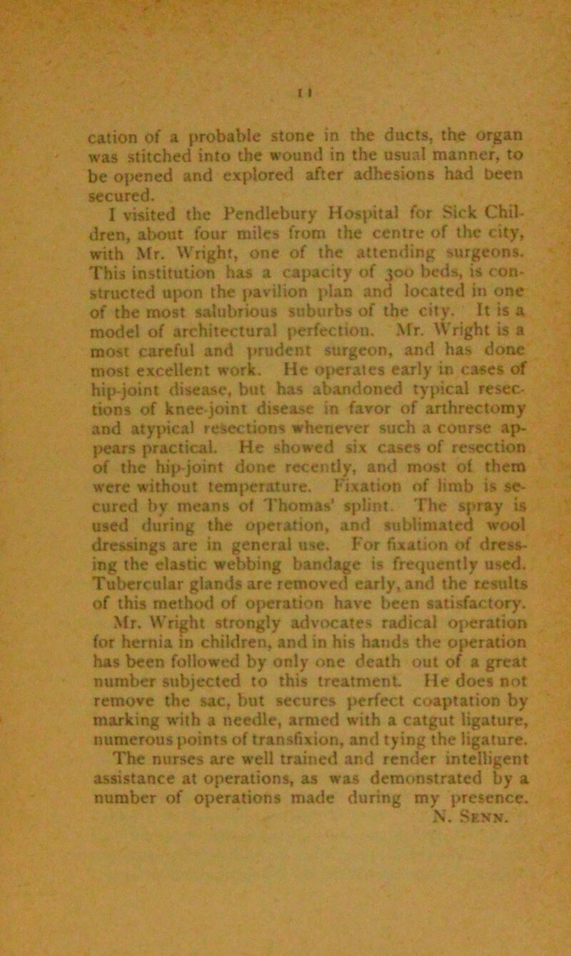 cation of a probable stone in the ducts, the organ was stitched into the wound in the usual manner, to be opened and explored after adhesions had been secured. I visited the Pendlebury Hospital for Sick Chil- dren, about four miles from the centre of the city, with Mr. Wright, one of the attending surgeons. This institution has a capacity of 300 beds, is con- structed upon the pavilion plan and located in one of the most salubrious suburbs of the city. It is a model of architectural perfection. Mr. Wright is a most careful and prudent surgeon, and has done most excellent work. He operates early in cases of hip-joint disease, but has abandoned typical resec- tions of knee joint disease in favor of arthrectomy and atypical resections whenever such a course ap- pears practical. He showed six cases of resection of the hip-joint done recently, and most of them were without temperature. Fixation of limb is se- cured by means of Thomas' splint. The spray is used during the operation, and sublimated wool dressings are in general use. For fixation of dress- ing the elastic webbing bandage is frequently used. Tubercular glands are removed early, and the results of this method of operation have been satisfactory. Mr. Wright strongly advocates radical operation for hernia in children, and in his hands the operation has been followed by only one death out of a great number subjected to this treatment He does not remove the sac, but secures perfect coaptation by marking with a needle, armed with a catgut ligature, numerous points of transfixion, and tying the ligature. The nurses are well trained and render intelligent assistance at operations, as was demonstrated by a number of operations made during my presence. \. Senk.