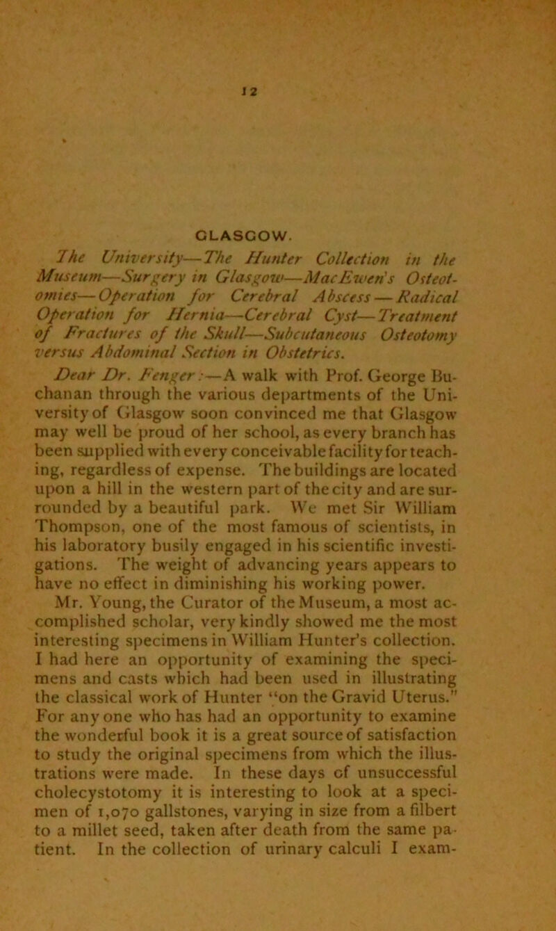 GLASCOW. The University—The Hunter Collection in the Museum—Surgery in Glasgow—MacEwen's Osteot- omies— Operation for Cerebral Abscess — Radical Operation for Hernia—Cerebral Cyst—Treatment of Fractures of the Skull—Subcutaneous Osteotomy versus Abdominal Section in Obstetrics. Dear Dr. Fenger:—A walk with Prof. George Bu- chanan through the various departments of the Uni- versity of Glasgow soon convinced me that Glasgow may well be proud of her school, as every branch has been supplied with every conceivable facility for teach- ing, regardless of expense. The buildings are located upon a hill in the western part of the city and are sur- rounded by a beautiful park. We met Sir William Thompson, one of the most famous of scientists, in his laboratory busily engaged in his scientific investi- gations. The weight of advancing years appears to have no effect in diminishing his working power. Mr. Young, the Curator of the Museum, a most ac- complished scholar, very kindly showed me the most interesting specimens in William Hunter’s collection. I had here an opportunity of examining the speci- mens and casts which had been used in illustrating the classical work of Hunter “on the Gravid Uterus. For anyone who has had an opportunity to examine the wonderful book it is a great source of satisfaction to study the original specimens from which the illus- trations were made. In these days of unsuccessful cholecystotomy it is interesting to look at a speci- men of 1,070 gallstones, varying in size from a filbert to a millet seed, taken after death from the same pa- tient. In the collection of urinary calculi I exam-