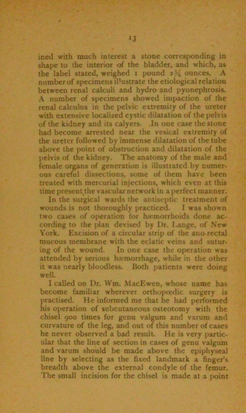 shape to the interior of the bladder, and which, as the label stated, weighed i pound 2; 4 ounces. A number of specimens illustrate the etiological relation between renal calculi and hydro and pyonephrosis. A number of specimens showed impaction of the renal calculus in the pelvic extremity of the ureter with extensive localized cystic dilatation of the pelvis of the kidney and its calyers. In one case the stone had become arrested near the vesical extremity of the ureter followed by immense dilatation of the tube above the point of obstruction and dilatation of the pelvis of the kidney. The anatomy of the male and female organs of generation is illustrated by numer- ous careful dissections, some of them have been treated with mercurial injections, w’hich even at this time presenUhe vascular network in a perfect manner. In the surgical wards the antiseptic treatment of wounds is not thoroughly practiced. I was shown two cases of operation for haemorrhoids done ac- cording to the plan devised by Dr. Lange, of New Y'ork. Excision of a circular strip of the ano rectal mucous membrane with the eclatic veins and sutur- ing of the wound. In one case the operation was attended by serious h.emorrhage, while in the other it was nearly bloodless. Both patients were doing well. I called on Dr. Wm. MacEwen, whose name has become familiar wherever orthopaedic surgery is practised. He informed me that he had performed his operation of subcutaneous osteotomy with the chisel 900 times for genu valgum and varum and curvature of the leg, and out of this number of cases he uever observed a bad result He is very partic- ular that the line of section in cases of genu valgum and varum should be made above the epiphyseal Une by selecting as the fixed landmark a finger's breadth above the external condyle of the femur. The small incision for the chisel is made at a point