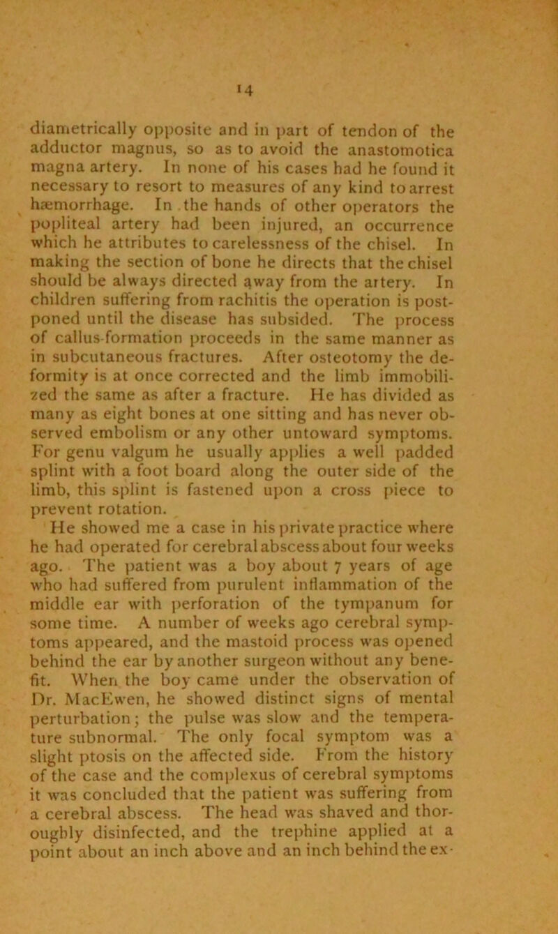 *4 diametrically opposite and in part of tendon of the adductor magnus, so as to avoid the anastomotica rnagna artery. In none of his cases had he found it necessary to resort to measures of any kind to arrest haemorrhage. In the hands of other operators the popliteal artery had been injured, an occurrence which he attributes to carelessness of the chisel. In making the section of bone he directs that the chisel should be always directed away from the artery. In children suffering from rachitis the operation is post- poned until the disease has subsided. The process of callus formation proceeds in the same manner as in subcutaneous fractures. After osteotomy the de- formity is at once corrected and the limb immobili- zed the same as after a fracture. He has divided as many as eight bones at one sitting and has never ob- served embolism or any other untoward symptoms. For genu valgum he usually applies a well padded splint with a foot board along the outer side of the limb, this splint is fastened upon a cross piece to prevent rotation. He showed me a case in his private practice where he had operated for cerebral abscess about four weeks ago. The patient was a boy about 7 years of age who had suffered from purulent inflammation of the middle ear with perforation of the tympanum for some time. A number of weeks ago cerebral symp- toms appeared, and the mastoid process was opened behind the ear by another surgeon without any bene- fit. When the boy came under the observation of Dr. MacEwen, he showed distinct signs of mental perturbation; the pulse was slow and the tempera- ture subnormal. The only focal symptom was a slight ptosis on the affected side. From the history of the case and the complexus of cerebral symptoms it was concluded that the patient was suffering from a cerebral abscess. The head was shaved and thor- oughly disinfected, and the trephine applied at a point about an inch above and an inch behind the ex-