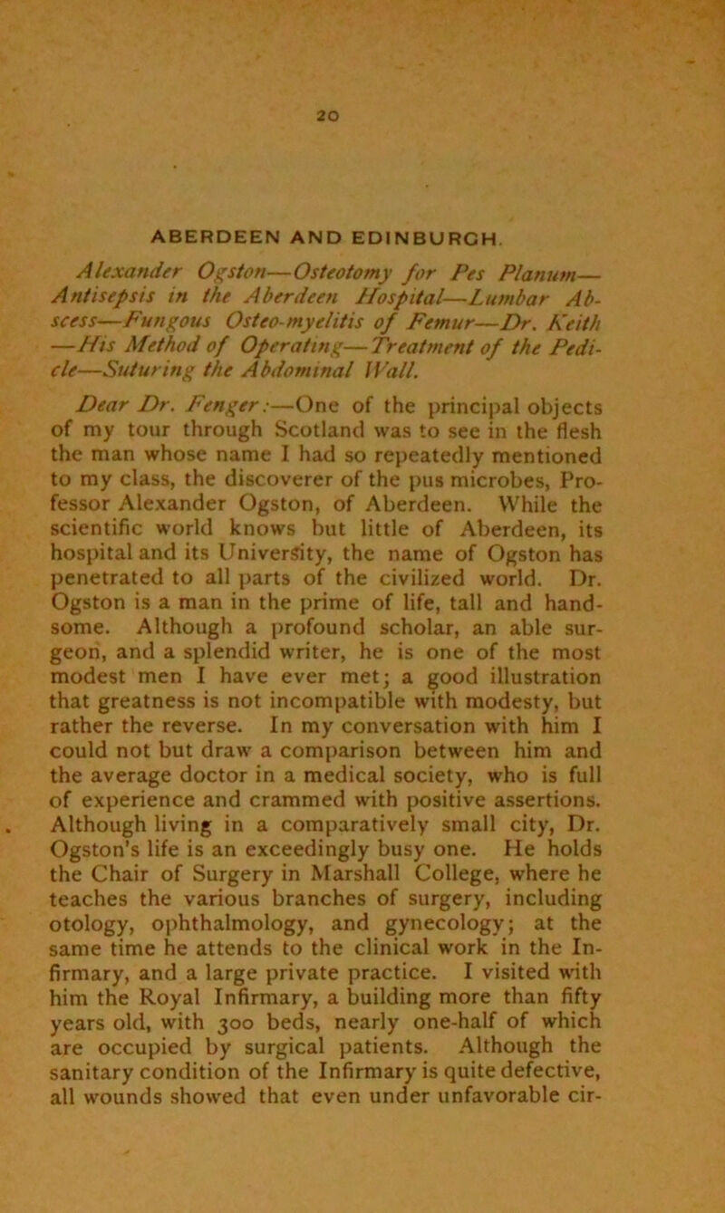 ABERDEEN AND EDINBURGH. Alexander Ogston—Osteotomy for Pes Planum— Antisepsis in the Aberdeen Ifospital—Lumbar Ab- scess—Fungous Osteo myelitis of Femur—Dr. Keith —His Method of Operating—Treatment of the Pedi- cle—Suturing the Abdominal Wall. Dear Dr. Fenger:—One of the principal objects of my tour through Scotland was to see in the flesh the man whose name I had so repeatedly mentioned to my class, the discoverer of the pus microbes, Pro- fessor Alexander Ogston, of Aberdeen. While the scientific world knows but little of Aberdeen, its hospital and its University, the name of Ogston has penetrated to all parts of the civilized world. Dr. Ogston is a man in the prime of life, tall and hand- some. Although a profound scholar, an able sur- geon, and a splendid writer, he is one of the most modest men I have ever met; a good illustration that greatness is not incompatible with modesty, but rather the reverse. In my conversation with him I could not but draw a comparison between him and the average doctor in a medical society, who is full of experience and crammed with positive assertions. Although living in a comparatively small city, Dr. Ogston’s life is an exceedingly busy one. He holds the Chair of Surgery in Marshall College, where he teaches the various branches of surgery, including otology, ophthalmology, and gynecology; at the same time he attends to the clinical work in the In- firmary, and a large private practice. I visited with him the Royal Infirmary, a building more than fifty years old, with 300 beds, nearly one-half of which are occupied by surgical patients. Although the sanitary condition of the Infirmary is quite defective, all wounds showed that even under unfavorable cir-