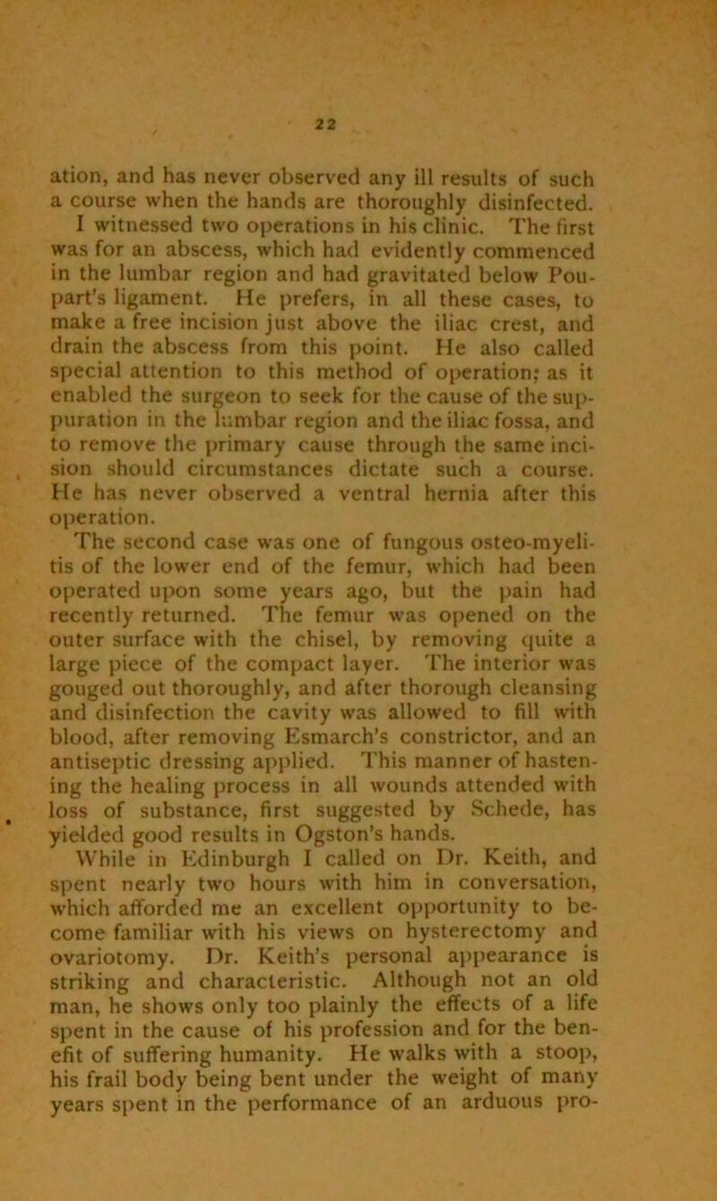 a course when the hands are thoroughly disinfected. I witnessed two operations in his clinic. The first was for an abscess, which had evidently commenced in the lumbar region and had gravitated below Pou- part’s ligament. He prefers, in all these cases, to make a free incision just above the iliac crest, and drain the abscess from this point. He also called special attention to this method of operation,* as it enabled the surgeon to seek for the cause of the sup- puration in the lumbar region and the iliac fossa, and to remove the primary cause through the same inci- sion should circumstances dictate such a course. He has never observed a ventral hernia after this operation. The second case was one of fungous osteo-myeli- tis of the lower end of the femur, which had been operated upon some years ago, but the pain had recently returned. The femur was opened on the outer surface with the chisel, by removing quite a large piece of the compact layer. The interior was gouged out thoroughly, and after thorough cleansing and disinfection the cavity was allowed to fill with blood, after removing Esmarch’s constrictor, and an antiseptic dressing applied. This manner of hasten- ing the healing process in all wounds attended with loss of substance, first suggested by Schede, has yielded good results in Ogston’s hands. While in Edinburgh I called on Dr. Keith, and spent nearly two hours with him in conversation, which afforded me an excellent opportunity to be- come familiar with his views on hysterectomy and ovariotomy. Dr. Keith’s personal appearance is striking and characteristic. Although not an old man, he shows only too plainly the effects of a life spent in the cause of his profession and for the ben- efit of suffering humanity. He walks with a stoop, his frail body being bent under the weight of many years spent in the performance of an arduous pro-