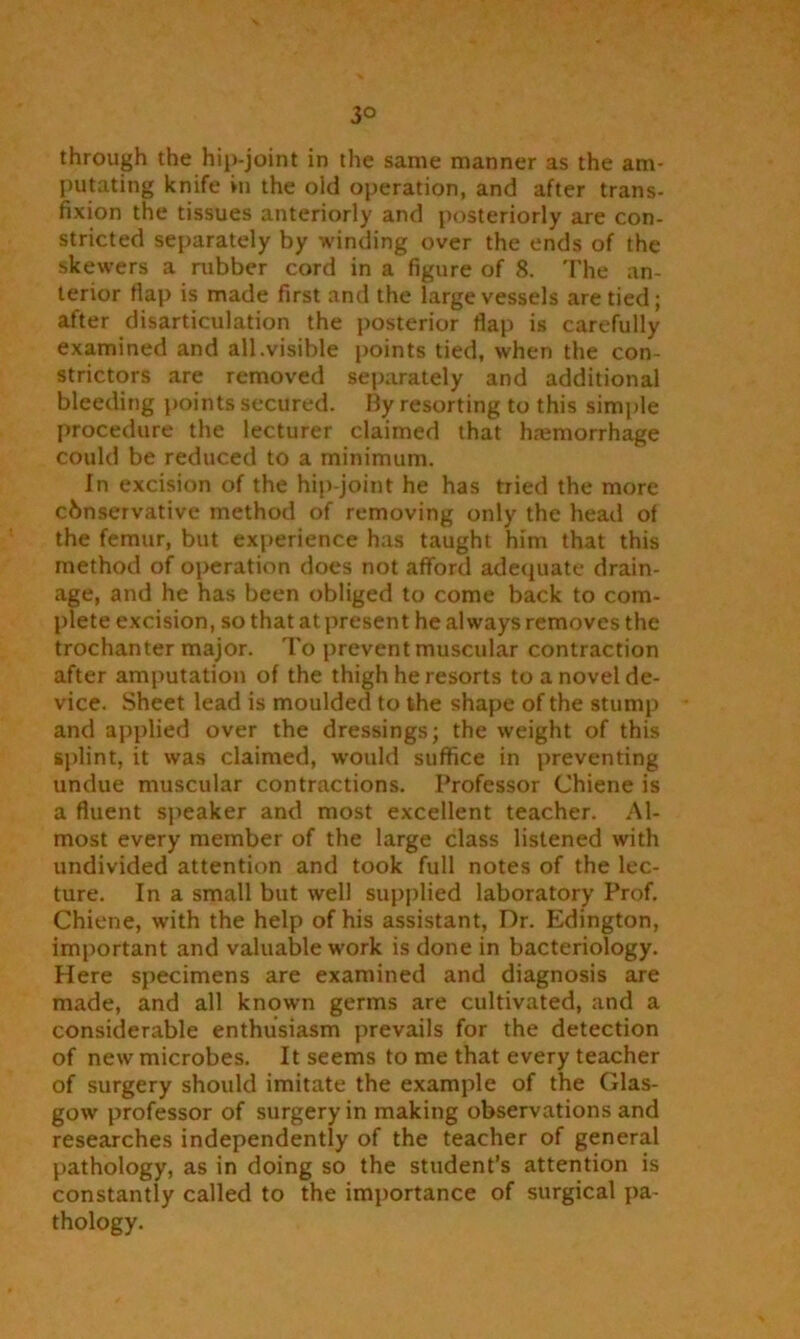 3° through the hip-joint in the same manner as the am- putating knife in the oid operation, and after trans- fixion the tissues anteriorly and posteriorly are con- stricted separately by winding over the ends of the skewers a rubber cord in a figure of 8. The an- terior flap is made first and the large vessels are tied; after disarticulation the posterior flap is carefully examined and all.visible points tied, when the con- strictors are removed separately and additional bleeding points secured. By resorting to this simple procedure the lecturer claimed that hemorrhage could be reduced to a minimum. In excision of the hip-joint he has tried the more cbnservative method of removing only the head of the femur, but experience has taught him that this method of operation does not afford adequate drain- age, and he has been obliged to come back to com- plete excision, so that at present he always removes the trochanter major. To prevent muscular contraction after amputation of the thigh he resorts to a novel de- vice. Sheet lead is moulded to the shape of the stump and applied over the dressings; the weight of this splint, it was claimed, would suffice in preventing undue muscular contractions. Professor Chiene is a fluent speaker and most excellent teacher. Al- most every member of the large class listened with undivided attention and took full notes of the lec- ture. In a small but well supplied laboratory Prof. Chiene, with the help of his assistant, Dr. Edington, important and valuable work is done in bacteriology. Here specimens are examined and diagnosis are made, and all known germs are cultivated, and a considerable enthusiasm prevails for the detection of new microbes. It seems to me that every teacher of surgery should imitate the example of the Glas- gow professor of surgery in making observations and researches independently of the teacher of general pathology, as in doing so the student’s attention is constantly called to the importance of surgical pa- thology.