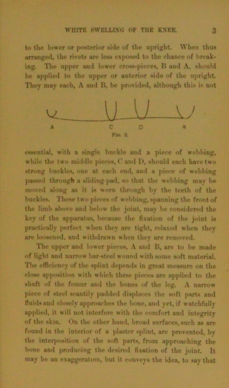 to the lower or posterior side of the upright. When thus arranged, the rivets are less exposed to the ehanoe of break- ing. The upper and lower cross-pieces, B ami A, should be applied to the upper or anterior side of the upright. They may each, A and B, be provided, although this is not. ^ l) JJ u A CD « Kut *, essential, with a single buckle and a piece of webbing, w hile the two middle piece*, 0 and l>, should each have two strong buckles, one at each end. and a piece of webbing passed through a sliding-pad, so that the webbing may be moved along as it is worn through by the teeth of the buckles. These two pieces of webbing, spanning the front of the limb above and below the joint, may l>e considered the key of the apparatus, because the fixation of the joint is practically perfect when they are tight, relaxed when they are loosened, and withdrawn when they are removed. The upper and lower pieces, A and B, arc to be made of light and narrow bar steel wound with some soft material. The efficiency of the splint depends in great measure on the close apposition with which these pieces are applied to the shaft of the femur and the bones of the leg. A narrow piece of steel scantily padded displaces the soft parts and fluids and closely approaches the bone, and yet, if watchfully applied, it will not interfere with the comfort and integrity of the skin. On the other hand, broad surfaces, such as are found in the interior of a plaster splint, are prevented, by the interposition of the soft parts, from approaching the bone and producing the desired fixation of the joint. It rnay be an exaggeration, but it conveys the idea, to say that