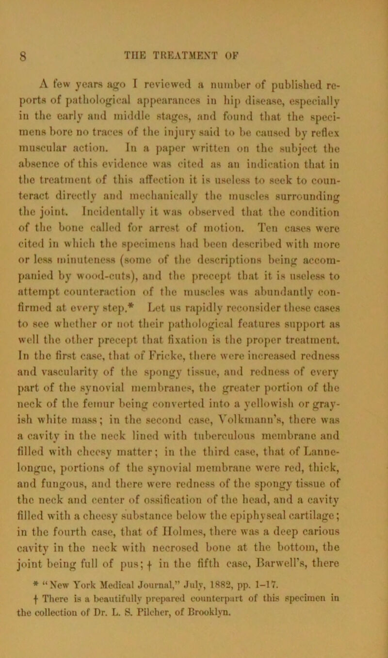 A few years ago I reviewed a number of published re- ports of pathological appearances in hip disease, especially in the early and middle stages, and found that the speci- mens bore no traces of the injury said to be caused by reflex muscular action. In a paper written on the subject the absence of this evidence was cited as an indication that in the treatment of this affection it is useless to seek to coun- teract directly and mechanically the muscles surrounding the joint. Incidentally it was observed that the condition of the bone called for arrest of motion. Ten cases were cited in which the specimens had been described with more or less minuteness (some of the descriptions being accom- panied by wood-cuts), and the precept that it is useless to attempt counteraction of the muscles was abundantly con- firmed at every step.* Let us rapidly reconsider these cases to sec whether or not their pathological features support as well the other precept that fixation is the proper treatment. In the first case, that of Fricke, there were increased redness and vascularity of the spongy tissue, and redness of every part of the synovial membranes, the greater portion of the neck of the femur being converted into a yellowish or gray- ish white mass; in the second case, Volktnann’s, there was a cavity in the neck lined with tuberculous membrane and filled with cheesy matter; in the third case, that of Lannc- longuc, portions of the synovial membrane were red, thick, and fungous, and there were redness of the spongy tissue of the neck and center of ossification of the head, and a cavity filled with a cheesy substance below the epiphyseal cartilage; in the fourth case, that of Holmes, there was a deep carious cavity in the neck with necrosed bone at the bottom, the joint being full of pus; f in the fifth ease, Harwell's, there * “New York Medical Journal,” July, 1882, pp. 1-17. f There is a beautifully prepared counterpart of this specimen in the collection of Dr. L. S. Pilcher, of Brooklyn.