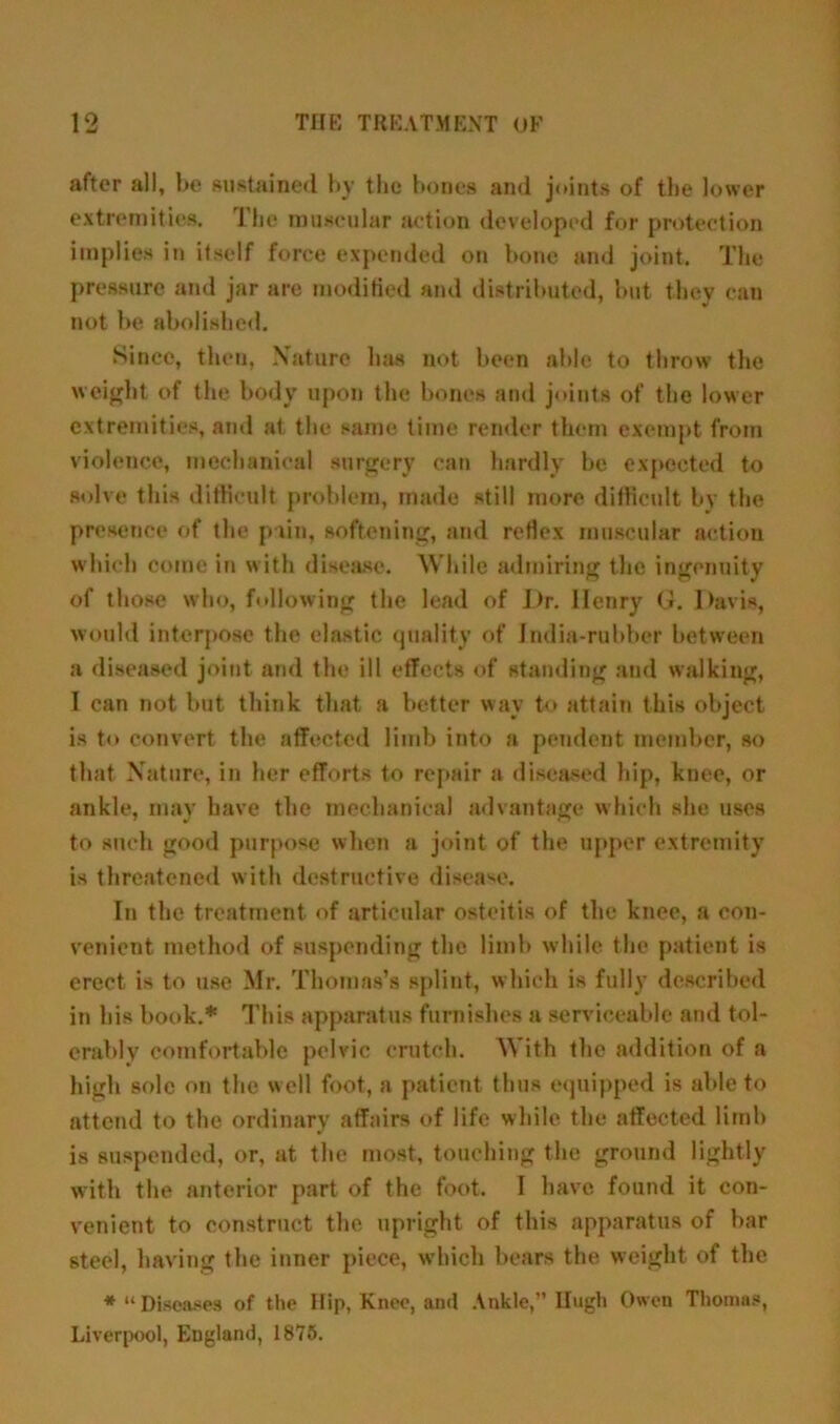 after all, be sustained by the bones and joints of the lower extremities. The muscular action developed for protection implies in itself force expended on bone and joint. The pressure and jar are modified and distributed, but they can not be abolished. Since, then, Nature has not been able to throw the weight of the body upon the bones and joints of the lower extremities, and at the same time render them exempt from violence, mechanical surgery can hardly be expected to solve this difficult problem, made still more difficult by the presence of the pain, softening, and reflex muscular action which come in with disease. While admiring the ingenuity of those who, following the lead of L>r. Henry G. Davis, would interpose the elastic quality of India-rubber between a diseased joint and the ill effects of standing and walking, I can not but think that a better way to attain this object is to convert the affected limb into a pendent member, so that Nature, in her efforts to repair a diseased hip, knee, or ankle, may have the mechanical advantage which she uses to such good purpose when a joint of the upper extremity is threatened with destructive disease. In the treatment of articular osteitis of the knee, a con- venient method of suspending the limb while the patient is erect is to use Mr. Thomas’s splint, which is fully described in his book.* This apparatus furnishes a serviceable and tol- erably comfortable pelvic crutch. With the addition of a high sole on the well foot, a patient thus equipped is able to attend to the ordinary affairs of life while the affected limb is suspended, or, at the most, touching the ground lightly with the anterior part of the foot. I have found it con- venient to construct the upright of this apparatus of bar steel, having the inner piece, which bears the weight of the * “Diseases of the Hip, Knee, and Ankle,” Hugh Owen Thomas, Liverpool, England, 1875.