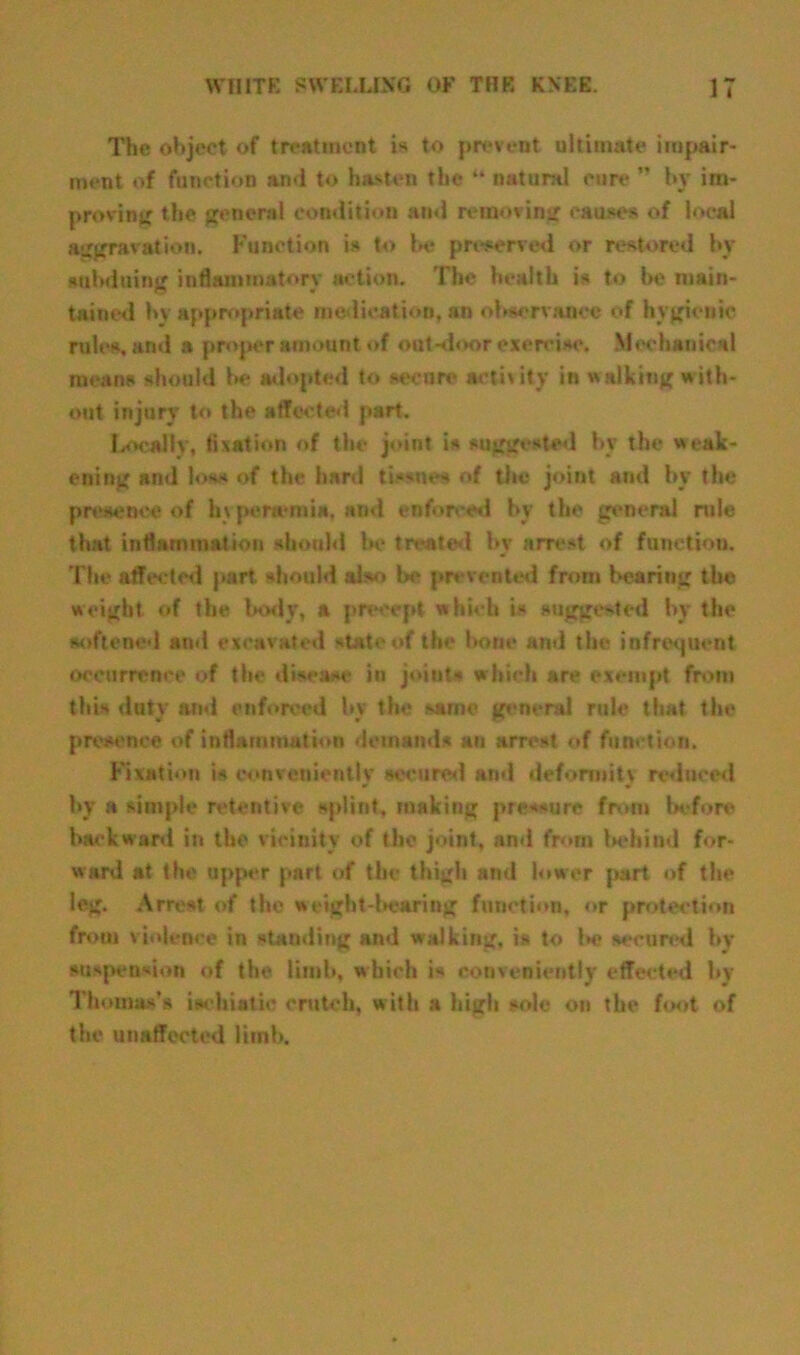 The object of treatment is to prevent ultimate impair- ment of function and to hasten the “ natural cure ” by im- proving the general condition and removing causes of local aggravation. Function is to be preserved or restored by subduing inflammatory action. The health is to be main- tained by appropriate medication, an observance of hygienic rules, and a proper amount of out-door exercise. Mechanical means should be adopted to secure* activity in walking with- out injury to the affected part. Locally, fixation of the joint is suggested bv the weak- ening and los< of the hard tissues of the joint and by the presence of In penemia, and enforced by the general rule that inflammation should Ik* treated by arrest of function. The affected part, should also be prevented from hearing the weight of the body, a precept which is suggested by the softened and excavated state of the bone and the infrequent occurrence of the disease in joints which are exempt from this duty and enforced by the same general rule that the presence of inflammation demands an arrest of function. Fixation is conveniently secured and deformity reduced by a simple retentive splint, making pressure from before backward in the vicinity of the joint, and from behind for- ward at the upper part of the thigh and lower part of the leg. Arrest of the weight-bearing function, or protection from violence in standing and walking, is to i>e secured by suspension of the limb, which is conveniently effected by Thomas’s iachiatic crutch, with a high sole on the foot of the unaffected limb.