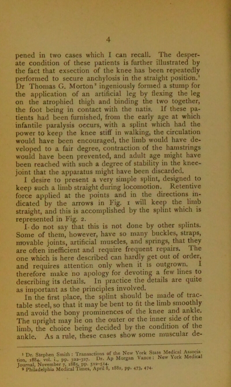 pened in two cases which I can recall. The desper- ate condition of these patients is further illustrated by the fact that exsection of the knee has been repeatedly performed to secure anchylosis in the straight position.1 * 3 Dr Thomas G. Morton ingeniously formed a stump for the application of an artificial leg by flexing the leg on the atrophied thigh and binding the two together, the foot being in contact with the natis. If these pa- tients had been furnished, from the early age at which infantile paralysis occurs, with a splint which had the power to keep the knee stiff in walking, the circulation would have been encouraged, the limb would have de- veloped to a fair degree, contraction of the hamstrings would have been prevented, and adult age might have been reached with such a degree of stability in the knee- joint that the apparatus might have been discarded. I desire to present a very simple splint, designed to keep such a limb straight during locomotion. Retentive force applied at the points and in the directions in- dicated by the arrows in Fig. i will keep the limb straight, and this is accomplished by the splint which is represented in Fig. 2. I-do not say that this is not done by other splints. Some of them, however, have so many buckles, straps, movable joints, artificial muscles, and springs, that they are often inefficient and require frequent repairs. 1 he one which is here described can hardly get out of order, and requires attention only when it is outgrown. I therefore make no apology for devoting a few lines to describing its details. In practice the details are quite as important as the principles involved. In the first place, the splint should be made of trac- table steel, so that it may be bent to fit the limb smoothly and avoid the bony prominences of the knee and ankle. The upright may lie on the outer or the inner side of the limb, the choice being decided by the condition of the ankle. As a rule, these cases show some muscular de- 1 Dr. Stephen Smith : Transactions of the New York State Medical A^ocia tion, 1884. Sol. i.. PP- 3’*-3*7. Or. AP Morgan Vance: New York Med.cal Journal, November 7, 1885, pp. 5x2-514* 3 Philadelphia Medical Times, April 8, 1882, pp. 473, 474*